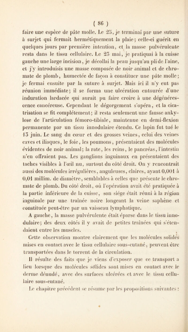 faire une espèce de pâte molle. Le 25, je terminai par une suture ü surjet qui fermait hermétiquement la plaie; celle-ci guérit en quelques jours par première intention, et la masse pulvérulente resta dans le tissu cellulaire. Le 25 mai, je pratiquai à la cuisse gauche une large incision, je décollai la peau jusqu’au pli de l’aine, et j’y introduisis une masse composée de noir animal et de chro- mate de plomb, humectée de façon à constituer une pâte molle; je fermai ensuite par la suture à surjet. Mais ici il n'y eut pas réunion immédiate; il se forma une ulcération entourée d’une induration lardacée qui aurait pu faire croire à une dégénéres¬ cence cancéreuse. Cependant le dégorgement s’opéra, et la cica¬ trisation se fit complètement; il resta seulement une fausse anky¬ losé de l’articulation fémoro-tibiale, maintenue en demi-flexion permanente par un tissu innodulaire étendu. Ce lapin fut tué le J5 juin. Le sang du cœur et des grosses veines, celui des veines caves et iliaques, le foie, les poumons, présentaient des molécules évidentes de noir animal; la rate, les reins, le pancréas, l'intestin n’en offraient pas. Les ganglions inguinaux en présentaient des taches visibles à l’œil nu, surtout du côté droit. On y rencontrait aussi des molécules irrégulières, anguleuses, claires, ayant 0,001 à 0,01 millim. de diamètre, semblables à celles que présente le chro- mate de plomb. Du côté droit, où l’opération avait été pratiquée à la partie inférieure de la cuisse, son siège était réuni à la région inguinale par une traînée noire longeant la veine saphène et constituée peut-être par un vaisseau lymphatique. A gauche, la masse pulvérulente était éparse dans le tissu inno- dulaire; des deux côtés il y avait de petites traînées qui s’éten¬ daient entre les muscles. Cette observation montre clairement que les molécules solides mises en contact avec le tissu cellulaire sous-cutané, peuvent être transportées dans le torrent de la circulation. Il résulte des faits que je viens d’exposer que ce transport a lieu lorsque des molécules solides sont mises en contact avec le derme dénudé, avec des surfaces ulcérées et avec le tissu cellu¬ laire sous-cutané. Le chapitre précédent se résume par les propositions suivantes ;