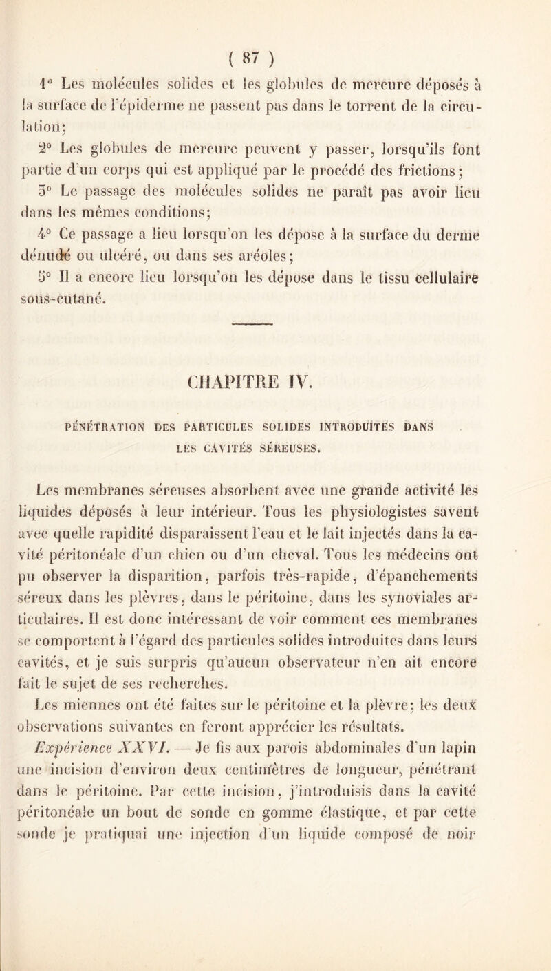 4° Les molécules solides et les globules de mercure déposés à la surface de l’épiderme ne passent pas dans le torrent de la circu¬ la lion; 2° Les globules de mercure peuvent y passer, lorsqu’ils font partie d’un corps qui est appliqué par le procédé des frictions ; 5° Le passage des molécules solides ne paraît pas avoir lieu dans les mêmes conditions; 4° Ce passage a lieu lorsqu'on les dépose à la surface du derme dénudé ou ulcéré, ou dans ses aréoles; 5° Il a encore lieu lorsqu'on les dépose dans le tissu cellulaire sous-cutané. CHAPITRE ÏV. PÉNÉTRATION DES PARTICULES SOLIDES INTRODUITES DANS LES CAVITÉS SÉREUSES. Les membranes séreuses absorbent avec une grande activité les liquides déposés à leur intérieur. Tous les physiologistes savent avec quelle rapidité disparaissent l’eau et le lait injectés dans la Ca¬ vité péritonéale d’un chien ou d’un cheval. Tous les médecins ont pu observer la disparition, parfois très-rapide, d’épanchements séreux dans les plèvres, dans le péritoine, dans les synoviales ar¬ ticulaires. Il est donc intéressant de voir comment ces membranes se comportent à l’égard des particules solides introduites dans leurs cavités, et je suis surpris qu’aucun observateur n’en ait encore fait le sujet de ses recherches. Les miennes ont été faites sur le péritoine et la plèvre; les deux observations suivantes en feront apprécier les résultats. Expérience XXVI. — Je fis aux parois abdominales d’un lapin une incision d’environ deux centimètres de longueur, pénétrant dans le péritoine. Par cette incision, j’introduisis dans la cavité péritonéale un bout de sonde en gomme élastique, et par cette sonde je pratiquai une injection d’un liquide composé de noir