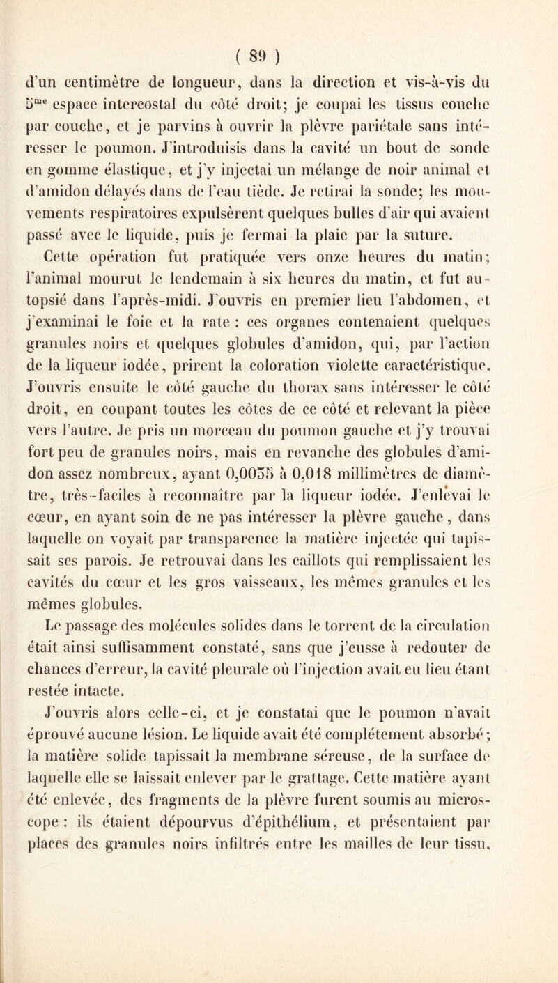 ( 8!) ) d’un centimètre de longueur, dans la direction et vis-à-vis du 5me espace intercostal du côté droit; je coupai les tissus couche par couche, et je parvins à ouvrir la plèvre pariétale sans inté¬ resser le poumon. J’introduisis dans la cavité un bout de sonde en gomme élastique, et j’y injectai un mélange de noir animal et d’amidon délayés dans de l’eau tiède. Je retirai la sonde; les mou¬ vements respiratoires expulsèrent quelques bulles d’air qui avaient passé avec le liquide, puis je fermai la plaie par la suture. Cette opération fut pratiquée vers onze heures du matin; l’animal mourut le lendemain à six heures du matin, et fut au» topsié dans l’après-midi. J’ouvris en premier lieu l’abdomen, et j’examinai le foie et la rate : ces organes contenaient quelques granules noirs et quelques globules d'amidon, qui, par l’action de la liqueur iodée, prirent la coloration violette caractéristique. J’ouvris ensuite le côté gauche du thorax sans intéresser le côté droit, en coupant toutes les côtes de ce côté et relevant la pièce vers l’autre. Je pris un morceau du poumon gauche et j’y trouvai fort peu de granules noirs, mais en revanche des globules d’ami¬ don assez nombreux, ayant 0,0055 à 0,018 millimètres de diamè¬ tre, très -faciles à reconnaître par la liqueur iodée. J’enlevai le cœur, en ayant soin de ne pas intéresser la plèvre gauche, dans laquelle on voyait par transparence la matière injectée qui tapis¬ sait ses parois. Je retrouvai dans les caillots qui remplissaient les cavités du cœur et les gros vaisseaux, les mêmes granules et les mêmes globules. Le passage des molécules solides dans le torrent de la circulation était ainsi suffisamment constaté, sans que j’eusse à redouter de chances d’erreur, la cavité pleurale où l’injection avait eu lieu étant restée intacte. J’ouvris alors celle-ci, et je constatai que le poumon n’avait éprouvé aucune lésion. Le liquide avait été complètement absorbé ; la matière solide tapissait la membrane séreuse, de la surface de laquelle elle se laissait enlever par le grattage. Cette matière ayant été enlevée, des fragments de la plèvre furent soumis au micros¬ cope : ils étaient dépourvus d’épithélium, et présentaient par places des granules noirs infiltrés entre les mailles de leur tissu.