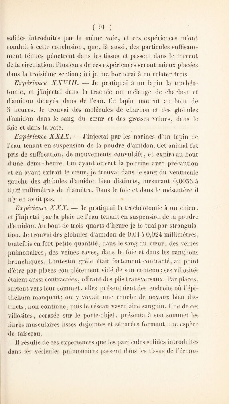 solides introduites par la meme voie, et ces expériences m'ont conduit à cette conclusion, que, là aussi, des particules suffisam¬ ment ténues pénètrent dans les tissus et passent dans le torrent de la circulation. Plusieurs de ces expériences seront mieux placées dans la troisième section; ici je me bornerai à en relater trois. Expérience XXVIII. — Je pratiquai à un lapin la trachéo¬ tomie, et j’injectai dans la trachée un mélange de charbon et d’amidon délayés dans de l’eau. Ce lapin mourut au bout de 5 heures. Je trouvai des molécules de charbon et des globules d’amidon dans le sang du cœur et des grosses veines, dans le foie et dans la rate. Expérience XXIX. — J’injectai par les narines d’un lapin de l’eau tenant en suspension de la poudre d’amidon. Cet animal fut pris de suffocation, de mouvements convulsifs, et expira au bout d’une demi-heure. Lui ayant ouvert la poitrine avec précaution et en ayant extrait le cœur, je trouvai dans le sang du ventricule gauche des globules d’amidon bien distincts, mesurant 0,0055 à 0,02 millimètres de diamètre. Dans le foie et dans le mésentère il n’y en avait pas. Expérience XXX. — Je pratiquai la trachéotomie à un chien, et j’injectai par la plaie de l’eau tenant en suspension de la poudre d’amidon. Au bout de trois quarts d’heure je le tuai par strangula¬ tion. Je trouvai des globules d’amidon de 0,01 à 0,024 millimètres, toutefois en fort petite quantité, dans le sang du cœur, des veines pulmonaires, des veines caves, dans le foie et dans les ganglions bronchiques. L’intestin grêle était fortement contracté, au point d’être par places complètement vidé de son contenu; ses villosités étaient aussi contractées, offrant des plis transversaux. Par places, surtout vers leur sommet, elles présentaient des endroits où l'épi¬ thélium manquait; on y voyait une couche de noyaux bien dis¬ tincts, non continue, puis le réseau vasculaire sanguin. Une de ces villosités, écrasée sur le porte-objet, présenta à son sommet les libres musculaires lisses disjointes et séparées formant une espèce de faisceau. 11 résulte de ces expériences que les particules solides introduites dans les vésicules pulmonaires passent dans les tissus de l’écono-