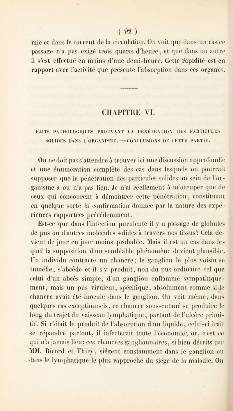 mie et dans le torrent de la circulation. On voit que dans un cas ce passage n’a pas exigé trois quarts d’heure, et que dans un autre il s’est effectué en moins d’une demi-heure. Cette rapidité est en rapport avec l’activité que présente l’absorption dans ces organes. CHAPITRE VI. FAITS PATHOLOGIQUES PROUVANT LA PÉNÉTRATION DES PARTICULES SOLIDES DANS l/ORGANISME. — CONCLUSIONS DE CETTE PARTIE. On ne doit pas s’attendre à trouver ici une discussion approfondie et une énumération complète des cas dans lesquels on pourrait supposer que la pénétration des particules solides au sein de l’or¬ ganisme a ou n’a pas lieu. Je n’ai réellement à m’occuper que de ceux qui concourent à démontrer cette pénétration, constituant en quelque sorte la confirmation donnée par la nature des expé¬ riences rapportées précédemment. Est-ce que dans l’infection purulente il y a passage de globules de pus ou d’autres molécules solides à travers nos tissus? Cela de¬ vient de jour en jour moins probable. Mais il est un cas dans le¬ quel la supposition d’un semblable phénomène devient plausible. Un individu contracte un chancre; le ganglion le plus voisin se tuméfie, s’abcède et il s’y produit, non du pus ordinaire tel que celui d’un abcès simple, d’un ganglion enflammé sympathique¬ ment, mais un pus virulent, spécifique, absolument comme si Je chancre avait été inoculé dans le ganglion. On voit même, dans quelques cas exceptionnels, ce chancre sous-cutané se produire le long du trajet du vaisseau lymphatique, partant de l’ulcère primi¬ tif. Si c’était le produit de l’absorption d’un liquide, celui-ci irait se répandre partout, il infecterait toute l’économie; or, c’est ce qui n’a jamais lieu; ces chancres ganglionnaires, si bien décrits par MM. Ricord et Thiry, siègent constamment dans le ganglion ou dans le lymphatique le plus rapproché du siège de la maladie. On