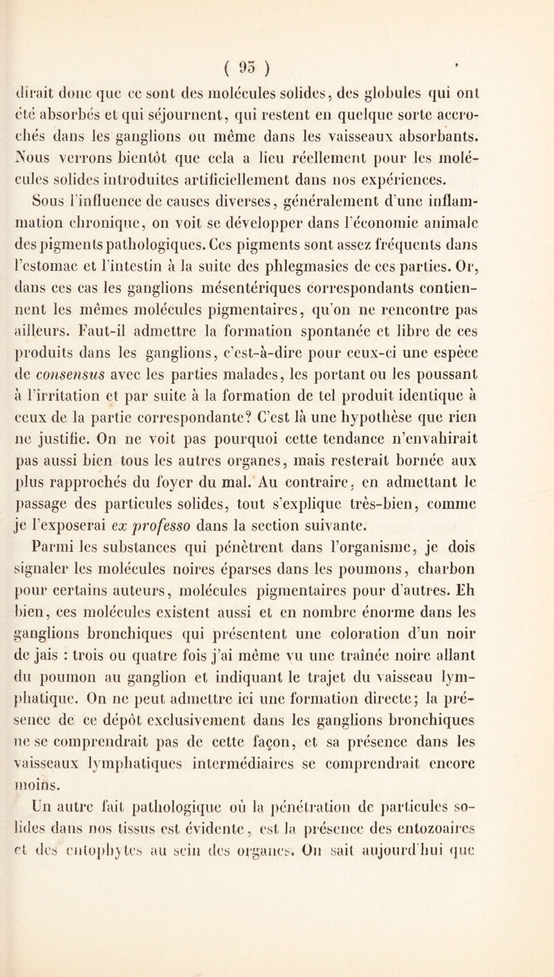 ( 05 ) dirait donc que ce sont des molécules solides, des globules qui ont été absorbés et qui séjournent, qui restent en quelque sorte accro¬ chés dans les ganglions ou même dans les vaisseaux absorbants. Nous verrons bientôt que cela a lieu réellement pour les molé¬ cules solides introduites artificiellement dans nos expériences. Sous l'influence de causes diverses, généralement d’une inflam¬ mation chronique, on voit se développer dans l'économie animale des pigments pathologiques. Ces pigments sont assez fréquents dans l’estomac et l'intestin à la suite des phlegmasies de ces parties. Or, dans ces cas les ganglions mésentériques correspondants contien¬ nent les mêmes molécules pigmentaires, qu'on ne rencontre pas ailleurs. Faut-il admettre la formation spontanée et libre de ces produits dans les ganglions, c’est-à-dire pour ceux-ci une espèce de consensus avec les parties malades, les portant ou les poussant à l’irritation et par suite à la formation de tel produit identique à ceux de la partie correspondante? C’est là une hypothèse que rien ne justifie. On ne voit pas pourquoi cette tendance n’envahirait pas aussi bien tous les autres organes, mais resterait bornée aux plus rapprochés du foyer du mal. Au contraire, en admettant Je passage des particules solides, tout s’explique très-bien, comme je l’exposerai ex professo dans la section suivante. Parmi les substances qui pénètrent dans l’organisme, je dois signaler les molécules noires éparses dans les poumons, charbon pour certains auteurs, molécules pigmentaires pour d’autres. Fh bien, ces molécules existent aussi et en nombre énorme dans les ganglions bronchiques qui présentent une coloration d’un noir de jais : trois ou quatre fois j’ai même vu une traînée noire allant du poumon au ganglion et indiquant le trajet du vaisseau lym¬ phatique. On ne peut admettre ici une formation directe; la pré¬ sence de ce dépôt exclusivement dans les ganglions bronchiques ne se comprendrait pas de cette façon, et sa présence dans les vaisseaux lymphatiques intermédiaires se comprendrait encore moins. Un autre fait pathologique où la pénétration de particules so¬ lides dans nos tissus est évidente, est la présence des entozoaircs et des entophytes au sein des organes. On sait aujourd’hui que
