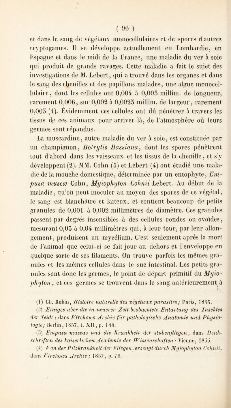 et clans le sang de végétaux nioriocellulaires et de spores d'autres cryptogames. Il se développe actuellement en Lombardie, en Espagne et dans le midi de la France, une maladie du ver à soie qui produit de grands ravages. Cette maladie a fait le sujet des investigations de M. Lebert, qui a trouvé dans les organes et dans le sang des chenilles et des papillons malades, une algue monocel¬ lulaire, dont les cellules ont 0,004 à 0,005 millirn. de longueur, rarement 0,006, sur 0,002 à 0,0025 millim. de largeur, rarement 0,005 (1). Évidemment ces cellules ont dû pénétrer à travers les tissus de ces animaux pour arriver là, de l’atmosphère où leurs germes sont répandus. La inuscardine, autre maladie du ver à soie, est constituée par un champignon, Bolrytis Bassiana, dont les spores pénètrent tout d’abord dans les vaisseaux et les tissus de la chenille, et s’y développent (2). MM. Colin (5) et Lebert (4) ont étudié une mala¬ die de la mouche domestique, déterminée par un entophyte, Em- pusa muscœ Colin, Myiophyton Cohnii Lebert. Au début de la maladie, qu’on peut inoculer au moyen des spores de ce végétal, le sang est blanchâtre et laiteux, et contient beaucoup de petits granules de 0,001 à 0,002 millimètres de diamètre. Ces granules passent par degrés insensibles à des cellules rondes ou ovoïdes, mesurant0,03 à 0,04 millimètres qui, à leur tour, parleur allon¬ gement, produisent un mycélium. C’est seulement après la mort de l’animal que celui-ci se fait jour au dehors et l’enveloppe en quelque sorte de ses filaments. On trouve parfois les mêmes gra¬ nules et les mêmes cellules dans le suc intestinal. Les petits gra¬ nules sont donc les germes, le point de départ primitif du Myio- phyton, et ces germes se trouvent dans le sang antérieurement à i (1) Cii. Robin, Histoire naturelle des végétaux parasites ; Paris, 1853. (2) Einiges iiber die in neuerer Zeit beobachtete Entartung des Insektes der Seule; dans Firchows Archiv fur palhologische Anatomie und Physio¬ logie; Berlin, 1857, t. XII, p. J44. (3) Enipusa muscae und die Krankheit der slubenfliegcn, dans Denk- schriftcn des kaiserlichen Academie der Wissenschaften; Vienne, 1855. ( î) F on der Pilzkrankheit der Eliegen, erzeugt durch Myiophyton Cohnii. dans Firchows Archiv ; 1857, p. 76.