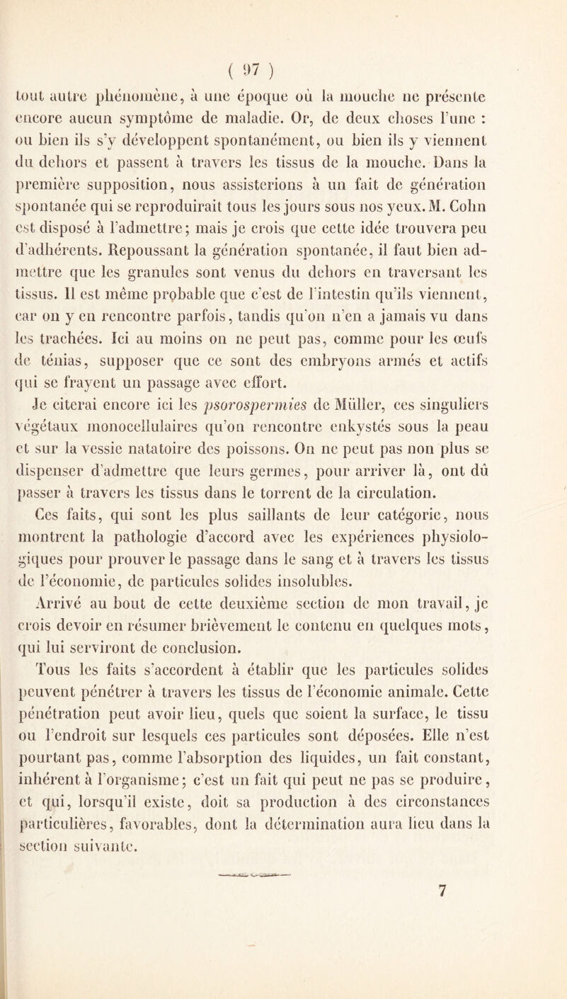 tout autre phénomène, à une époque où la mouche ne présente encore aucun symptôme de maladie. Or, de deux choses l’une : ou bien ils s’y développent spontanément, ou bien ils y viennent du dehors et passent à travers les tissus de la mouche. Dans la première supposition, nous assisterions à un fait de génération spontanée qui se reproduirait tous les jours sous nos yeux. M. Colin est disposé à l’admettre; mais je crois que cette idée trouvera peu d’adhérents. Repoussant la génération spontanée, il faut bien ad¬ mettre que les granules sont venus du dehors en traversant les tissus. 11 est même probable que c’est de 1 intestin qu’ils viennent , car on y en rencontre parfois, tandis qu’on n’en a jamais vu dans les trachées. Ici au moins on ne peut pas, comme pour les œufs de ténias, supposer que ce sont des embryons armés et actifs qui se frayent un passage avec effort. Je citerai encore ici les psorospermies de Müller, ces singuliers végétaux monocellulaires qu’on rencontre enkystés sous la peau et sur la vessie natatoire des poissons. On ne peut pas non plus se dispenser d’admettre que leurs germes, pour arriver là, ont dû passer à travers les tissus dans le torrent de la circulation. Ces faits, qui sont les plus saillants de leur catégorie, nous montrent la pathologie d’accord avec les expériences physiolo¬ giques pour prouver le passage dans le sang et à travers les tissus de l’économie, de particules solides insolubles. Arrivé au bout de cette deuxième section de mon travail, je crois devoir en résumer brièvement le contenu en quelques mots, qui lui serviront de conclusion. Tous les faits s’accordent à établir que les particules solides peuvent pénétrer à travers les tissus de l’économie animale. Cette pénétration peut avoir lieu, quels que soient la surface, le tissu ou l’endroit sur lesquels ces particules sont déposées. Elle n’est pourtant pas, comme l’absorption des liquides, un fait constant, inhérent à l’organisme; c’est un fait qui peut ne pas se produire, et qui, lorsqu’il existe, doit sa production à des circonstances particulières, favorables, dont la détermination aura heu dans la section suivante.