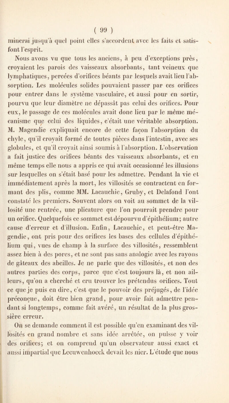 minerai jusqu’à quel point elles s’accordent avec les faits et satis¬ font l’esprit. Nous avons vu que tous les anciens, à peu d’exceptions près, croyaient les parois des vaisseaux absorbants, tant veineux que lymphatiques, percées d’orifices béants par lesquels avait lieu l’ab¬ sorption. Les molécules solides pouvaient passer par ces orifices pour entrer dans le système vasculaire, et aussi pour en sortir, pourvu que leur diamètre ne dépassât pas celui des orifices. Pour eux, le passage de ces molécules avait donc lieu par le même mé¬ canisme que celui des liquides, c’était une véritable absorption. M. Magendie expliquait encore de cette façon l’absorption du chyle, qu'il croyait formé de toutes pièces dans l’intestin, avec ses globules, et qu’il croyait ainsi soumis à l’absorption. L’observation a fait justice des orifices béants des vaisseaux absorbants, et en même temps elle nous a appris ce qui avait occasionné les illusions sur lesquelles on s’était basé pour les admettre. Pendant la vie et immédiatement après la mort, les villosités se contractent en for¬ mant des plis, comme MM. Lacauchic, Gruby, et Delafond l’ont constaté les premiers. Souvent alors on voit au sommet de la vil¬ losité une rentrée, une plicature que l’on pourrait prendre pour un orifice. Quelquefois ce sommet est dépourvu d’épithélium; autre cause d’erreur et d’illusion. Enfin, Lacauchic, et peut-être Ma¬ gendie , ont pris pour des orifices les bases des cellules d’épithé¬ lium qui, vues de champ à la surface des villosités, ressemblent assez bien à des pores, et ne sont pas sans analogie avec les rayons de gâteaux des abeilles. Je ne parle que des villosités, et non des autres parties des corps, parce que c’est toujours là, et non ail¬ leurs, qu’on a cherché et cru trouver les prétendus orifices. Tout ce que je puis en dire, c’est que le pouvoir des préjugés, de l’idée préconçue, doit être bien grand, pour avoir fait admettre pen¬ dant si longtemps, comme fait avéré, un résultat de la plus gros¬ sière erreur. On se demande comment il est possible qu’en examinant des vil¬ losités en grand nombre et sans idée arrêtée, on puisse y voir des orifices; et on comprend qu’un observateur aussi exact et aussi impartial que Leeuwenhoeck devait les nier. L’étude que nous