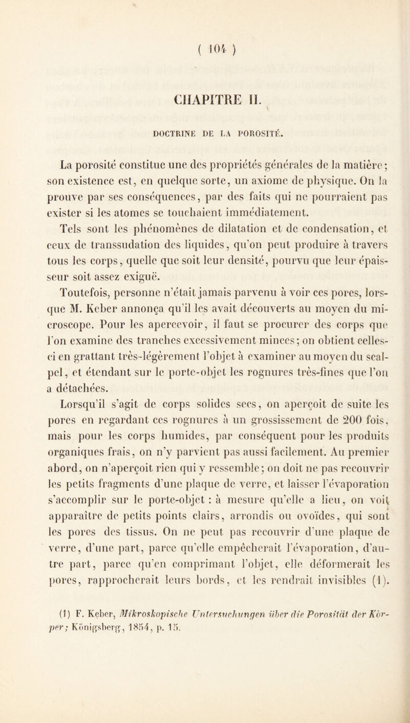 CHAPITRE II. DOCTRINE DE LA POROSITÉ. La porosité constitue une des propriétés générales de la matière ; son existence est, en quelque sorte, un axiome de physique. On la prouve par ses conséquences, par des faits qui ne pourraient pas exister si les atomes se touchaient immédiatement. Tels sont les phénomènes de dilatation et de condensation, et ceux de transsudation des liquides, qu'on peut produire à travers tous les corps, quelle que soit leur densité, pourvu que leur épais¬ seur soit assez exiguë. Toutefois, personne n’était jamais parvenu à voir ces pores, lors¬ que M. Keber annonça qu i! les avait découverts au moyen du mi¬ croscope. Pour les apercevoir, il faut se procurer des corps que l’on examine des tranches excessivement minces; on obtient celles- ci en grattant très-légèrement l’objet à examiner au moyen du scal¬ pel, et étendant sur le porte-objet les rognures très-fines que l’on a détachées. Lorsqu’il s'agit de corps solides secs, on aperçoit de suite les pores en regardant ccs rognures à un grossissement de 200 fois, mais pour les corps humides, par conséquent pour les produits organiques frais, on n'y parvient pas aussi facilement. Au premier abord, on n’aperçoit rien qui y ressemble; on doit ne pas recouvrir les petits fragments d’une plaque de verre, et laisser l’évaporation s’accomplir sur le porte-objet: à mesure qu’elle a lieu, on voit t apparaître de petits points clairs, arrondis ou ovoïdes, qui sont les pores des tissus. On ne peut pas recouvrir d’une plaque de verre, d’une part, parce qu’elle empêcherait l’évaporation, d’au¬ tre part, parce qu’en comprimant l’objet, elle déformerait les pores, rapprocherait leurs bords, et les rendrait invisibles (1). (1) F. Keber, Mikroskopische Untersuchvngen über die Porositiit der Kor- per; Konifjsberg, 1854, p. 15.