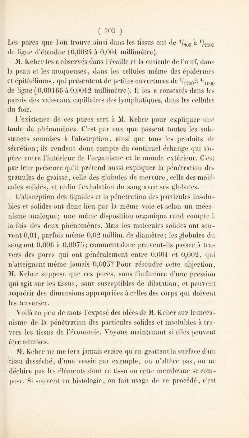 Les porcs que Ton trouve ainsi dans les tissus ont de à '/^ooo de ligne d’étendue (0,0024 à 0,001 millimètre). M. Keber les a observés dans l’écaille et la cuticule de l’œuf, dans la peau et, les muqueuses, dans les cellules même des épidermes et épithéliums, qui présentent de petites ouvertures de 1/1200à 'l/im de ligne (0,00166 à 0,0012 millimètre). 11 les a constatés dans les parois des vaisseaux capillaires des lymphatiques, dans les cellules du foie. L'existence de ces pores sert à M. Keber pour expliquer une foule de phénomènes. C’est par eux que passent toutes les sub¬ stances soumises à l’absorption, ainsi que tous les produits de sécrétion; ils rendent donc compte du continuel échange qui s’o¬ père entre l’intérieur de l’organisme et le monde extérieur. C’est par leur présence qu’il prétend aussi expliquer la pénétration des granules de graisse, celle des globules de mercure, celle des mole» cules solides, et enfin l’exhalation du sang avec ses globules. L’absorption des liquides et la pénétration des particules insolu¬ bles et solides ont donc lieu par la même voie et selon un méca¬ nisme analogue ; une même disposition organique rend compte à la fois des deux phénomènes. Mais les molécules solides ont sou¬ vent 0,01, parfois même 0,02 millim. de diamètre; les globules du sang ont 0,006 à 0,0075; comment donc peuvent-ils passer à tra¬ vers des pores qui ont généralement entre 0,001 et 0,002, qui n’atteignent même jamais 0,005? Pour résoudre cette objection, M. Keber suppose que ces pores, sous l’influence d’une pression qui agit sur les tissus, sont susceptibles de dilatation, et peuvent acquérir des dimensions appropriées à celles des corps qui doivent les traverser. Voilà en peu (le mots l’exposé des idées de M. Keber sur le méca¬ nisme de la pénétration des particules solides et insolubles à tra¬ vers les tissus de l’économie. Voyons maintenant si elles peuvent être admises. M. Keber ne me fera jamais croire qu’en grattant la surface d’un tissu desséché, d’une vessie par exemple, on n’altère pas, on ne déchire pas les éléments dont ce tissu ou cette membrane se com¬ pose. Si souvent en histologie, on fait usage de ce procédé, c’cst