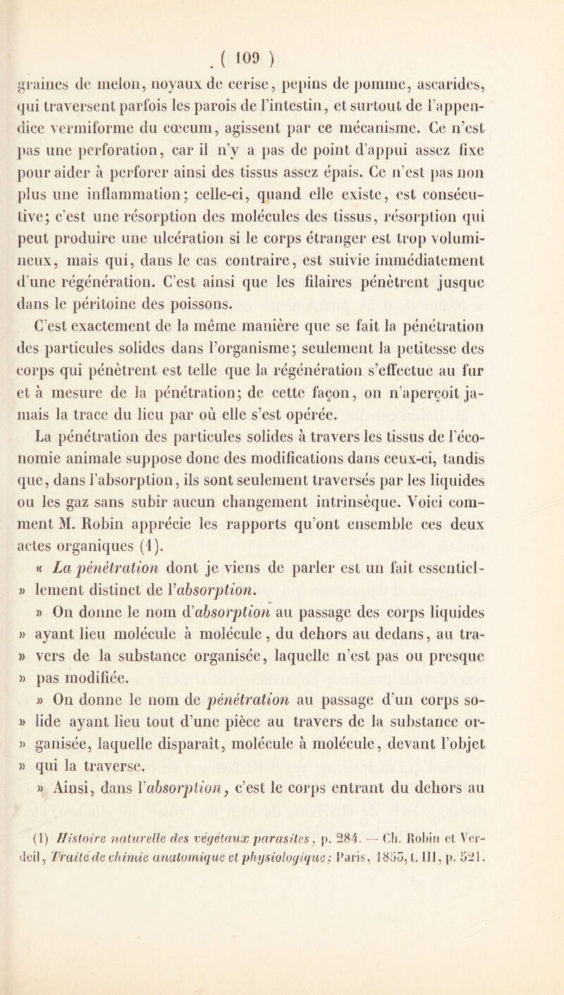 . ( '09 ) graines de melon, noyaux de cerise, pépins de pomme, ascarides, qui traversent parfois les parois de l’intestin, et surtout de l’appen¬ dice vermiforme du cæcum, agissent par ce mécanisme. Ce n’est pas une perforation, car il n’y a pas de point d’appui assez fixe pour aider à perforer ainsi des tissus assez épais. Ce n’est pas non plus une inflammation; celle-ci, quand elle existe, est consécu¬ tive; c’est une résorption des molécules des tissus, résorption qui peut produire une ulcération si le corps étranger est trop volumi¬ neux, mais qui, dans le cas contraire, est suivie immédiatement d une régénération. C’est ainsi que les fîlaires pénètrent jusque dans le péritoine des poissons. C’est exactement de la même manière que se fait la pénétration des particules solides dans l’organisme; seulement la petitesse des corps qui pénètrent est telle que la régénération s’effectue au fur et à mesure de la pénétration; de cette façon, on n’aperçoit ja¬ mais la trace du lieu par où elle s’est opérée. La pénétration des particules solides à travers les tissus de l’éco¬ nomie animale suppose donc des modifications dans ceux-ci, tandis que, dans l’absorption, ils sont seulement traversés par les liquides ou les gaz sans subir aucun changement intrinsèque. Voici com¬ ment M. Robin apprécie les rapports qu’ont ensemble ces deux actes organiques (1). « La pénétration dont je viens de parler est un fait esscntiel- » lement distinct de Y absorption. » On donne le nom & absorption au passage des corps liquides » ayant lieu molécule à molécule, du dehors au dedans, au tra- » vers de la substance organisée, laquelle n’est pas ou presque )> pas modifiée. On donne le nom de pénétration au passage d’un corps so- » lide ayant lieu tout d’une pièce au travers de la substance or- )> ganisée, laquelle disparaît, molécule à molécule, devant l’objet » qui la traverse. » Ainsi, dans Y absorption, c’est le corps entrant du dehors au (1) Histoire naturelle des végétaux parasites, j>. 284. — Ch. Robin et Ver- tleil, Traité de chimie anatomique et physiologique ; Paris, 1853,1.111, p. 521.