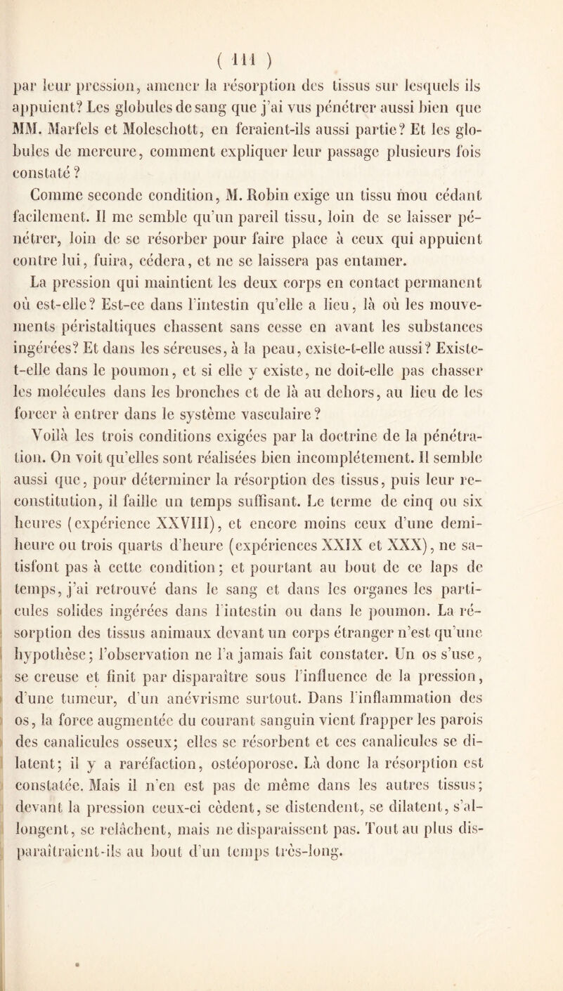 par leur pression, amener la résorption des tissus sur lesquels ils appuient? Les globules de sang que j’ai vus pénétrer aussi bien que MM. Marfels et Moleschott, en feraient-ils aussi partie? Et les glo¬ bules de mercure, comment expliquer leur passage plusieurs fois constaté ? Comme seconde condition, M. Robin exige un tissu mou cédant facilement. Il me semble qu’un pareil tissu, loin de se laisser pé¬ nétrer, loin de se résorber pour faire place à ceux qui appuient contre lui, fuira, cédera, et ne se laissera pas entamer. La pression qui maintient les deux corps en contact permanent où est-elle? Est-ce dans l’intestin qu’elle a lieu, là où les mouve¬ ments péristaltiques chassent sans cesse en avant les substances ingérées? Et dans les séreuses, à la peau, existe-t-elle aussi? Existe- t-elle dans le poumon, et si elle y existe, ne doit-elle pas chasser les molécules dans les bronches et de là au dehors, au lieu de les forcer à entrer dans le système vasculaire ? Voilà les trois conditions exigées par la doctrine de la pénétra¬ tion. On voit qu’elles sont réalisées bien incomplètement. 11 semble aussi que, pour déterminer la résorption des tissus, puis leur re¬ constitution, il faille un temps suffisant. Le terme de cinq ou six heures (expérience XXVIII), et encore moins ceux d’une demi- heure ou trois quarts d’heure (expériences XXIX et XXX), ne sa¬ tisfont pas à cette condition; et pourtant au bout de ce laps de temps, j’ai retrouvé dans le sang et dans les organes les parti¬ cules solides ingérées dans 1 intestin ou dans le poumon. La ré¬ sorption des tissus animaux devant un corps étranger n’est qu’une hypothèse; l’observation ne l’a jamais fait constater. Un os s’use, se creuse et finit par disparaître sous l’influence de la pression, d’une tumeur, d’un anévrisme surtout. Dans l'inflammation des os, la force augmentée du courant sanguin vient frapper les parois des canaliculcs osseux; elles se résorbent et ces canalicules se di¬ latent; il y a raréfaction, ostéoporose. Là donc la résorption est constatée. Mais il n’en est pas de même dans les autres tissus; devant la pression ceux-ci cèdent, se distendent, se dilatent, s’al¬ longent, se relâchent, mais ne disparaissent pas. Tout au plus dis¬ paraîtraient-ils au bout d’un temps très-long. n