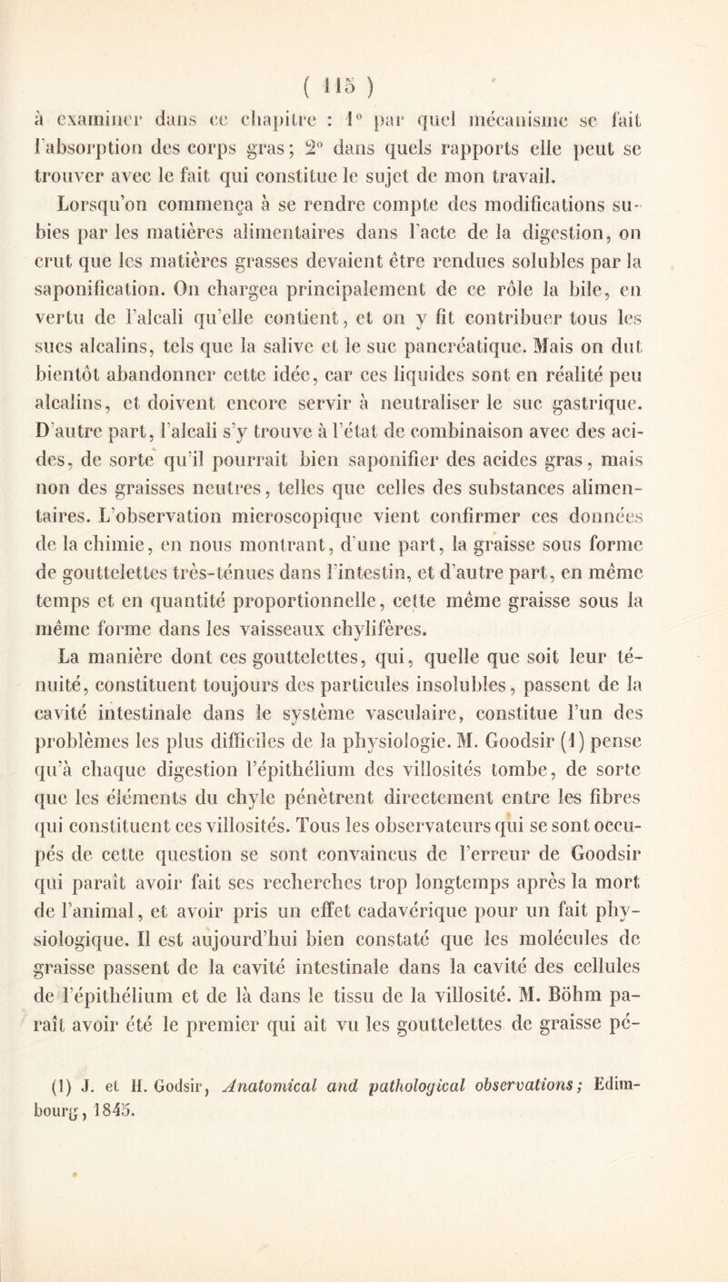 à examiner dans ce chapitre : 1° par quel mécanisme se fait l'absorption des corps gras; Î2° dans quels rapports elle peut se trouver avec le fait qui constitue le sujet de mon travail. Lorsqu’on commença à se rendre compte des modifications su¬ bies par les matières alimentaires dans l’acte de la digestion, on crut que les matières grasses devaient être rendues solubles par la saponification. On chargea principalement de ce rôle la bile, en vertu de l’alcali qu’elle contient , et on y fit contribuer tous les sucs alcalins, tels que la salive et le suc pancréatique. Mais on dut bientôt abandonner cette idée, car ces liquides sont en réalité peu alcalins, et doivent encore servir à neutraliser le suc gastrique. D’autre part, l’alcali s’y trouve à l’état de combinaison avec des aci¬ des, de sorte qu’il pourrait bien saponifier des acides gras, mais non des graisses neutres, telles que celles des substances alimen¬ taires. L’observation microscopique vient confirmer ces données de la chimie, en nous montrant, d une part, la graisse sous forme de gouttelettes très-ténues dans l’intestin, et d’autre part, en même temps et en quantité proportionnelle, celte même graisse sous la même forme dans les vaisseaux chylifères. La manière dont ces gouttelettes, qui, quelle que soit leur té¬ nuité, constituent toujours des particules insolubles, passent de la cavité intestinale dans le svstème vasculaire, constitue l’un des problèmes les plus difficiles de la physiologie. M. Goodsir (!) pense qu’à chaque digestion l’épithélium des villosités tombe, de sorte que les éléments du chyle pénètrent directement entre les fibres qui constituent ces villosités. Tous les observateurs qui se sont occu¬ pés de cette question se sont convaincus de l’erreur de Goodsir qui paraît avoir fait ses recherches trop longtemps après la mort de l’animal, et avoir pris un effet cadavérique pour un fait phy¬ siologique. Il est aujourd’hui bien constaté que les molécules de graisse passent de la cavité intestinale dans la cavité des cellules de l’épithélium et de là dans le tissu de la villosité. M. Bôhm pa¬ raît avoir été le premier qui ait vu les gouttelettes de graisse pé- (1) J. et H. Godsir, Anatomical and pathological observations ; Edim¬ bourg, 1845.