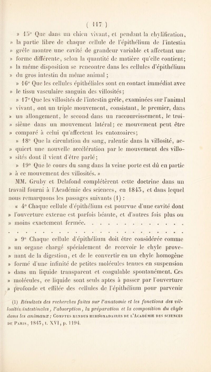 ( 11 ) » 15° Que dans un chien vivant, et pendant la déification, » la partie libre de chaque cellule de l’épithélium de l’intestin » grêle montre une cavité de grandeur variable et affectant une » forme différente, selon la quantité de matière qu’elle contient; » la même disposition se rencontre dans les cellules d’épithélium » du gros intestin du même animal ; » 16° Que les cellules épithéliales sont en contact immédiat avec » le tissu vasculaire sanguin des villosités; » S 7° Que les villosités de l’intestin grêle, examinées sur l’animal » vivant, ont un triple mouvement, consistant, le premier, dans » un allongement, le second dans un raccourcissement, le troi- » sième dans un mouvement latéral; ce mouvement peut être » comparé à celui qu’affectent les entozoaires; )> 18° Que la circulation du sang, ralentie dans la villosité, ac- » quiert une nouvelle accélération par le mouvement des villo- » sites dont il vient d'être parlé; » 19° Que le cours du sang dans la veine porte est dû en partie » à ce mouvement des villosités. » MM. Gruby et Delafond complétèrent cette doctrine dans un travail fourni à l’Académie des sciences, en 1845, et dans lequel nous remarquons les passages suivants (4) : « 4° Chaque cellule d’épithélium est pourvue d’une cavité dont » l’ouverture externe est parfois béante, et d’autres fois plus ou » moins exactement fermée. » 9° Chaque cellule d’épithélium doit être considérée comme » un organe chargé spécialement de recevoir le chyle prove- » nant de la digestion, et de le convertir en un chyle homogène » formé d une infinité de petites molécules tenues en suspension » dans un liquide transparent et coagulable spontanément. Ces » molécules, ce liquide sont seuls aptes à passer par l’ouverture » profonde et effilée des cellules de l’épithélium pour parvenir (1) Résultats des recherches faites sur l’anatomie et les fonctions des vil¬ losités intestinales, Vabsorption, la préparation et la composition du chyle dans les animaux ; Comptes rendus hebdomadaires de l’Académie des sciences de Paris, 1845, l. XVI, p. 1194.