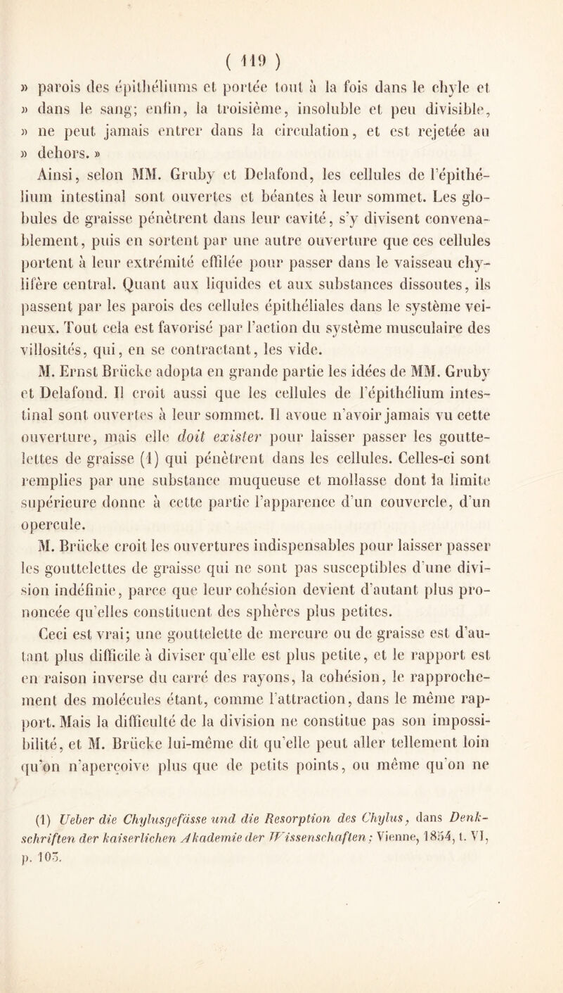 » parois des épithéliums et portée tout à la fois dans le chyle et » dans le sang; enfin, la troisième, insoluble et peu divisible, » ne peut jamais entrer dans la circulation, et est rejetée au » dehors. » Ainsi, selon MM. Gruby et Delafond, les cellules de l’épithé¬ lium intestinal sont ouvertes et béantes à leur sommet. Les glo¬ bules de graisse pénètrent dans leur cavité, s’y divisent convena¬ blement, puis en sortent par une autre ouverture que ces cellules portent à leur extrémité effilée pour passer dans le vaisseau chy¬ lifère central. Quant aux liquides et aux substances dissoutes, ils passent par les parois des cellules épithéliales dans le système vei¬ neux. Tout cela est favorisé par l’action du système musculaire des villosités, qui, en se contractant, les vide. M. Ernst Briicke adopta en grande partie les idées de MM. Gruby et Delafond. 11 croit aussi que les cellules de l’épithélium intes¬ tinal sont ouvertes à leur sommet. Il avoue n’avoir jamais vu cette ouverture, mais elle doit exister pour laisser passer les goutte¬ lettes de graisse (1) qui pénètrent dans les cellules. Celles-ci sont remplies par une substance muqueuse et mollasse dont la limite supérieure donne à cette partie l’apparence d’un couvercle, d’un opercule. M. Briicke croit les ouvertures indispensables pour laisser passer les gouttelettes de graisse qui ne sont pas susceptibles d’une divi¬ sion indéfinie, parce que leur cohésion devient d’autant plus pro¬ noncée qu’elles constituent des sphères plus petites. Ceci est vrai; une gouttelette de mercure ou de graisse est d’au¬ tant plus difficile à diviser qu’elle est plus petite, et le rapport est en raison inverse du carré des rayons, la cohésion, le rapproche¬ ment des molécules étant, comme l’attraction, dans le même rap¬ port. Mais la difficulté de la division ne constitue pas son impossi¬ bilité, et M. Briicke lui-même dit qu’elle peut aller tellement loin qu’on n’aperçoive plus que de petits points, ou même qu'on ne (1) Ueber die Chylusgefasse und die Résorption des Chylus, dans Denk- schriften der kaiserlichen sikademie der TP issenschaflen ; Vienne, 1854, t. VI, p. lOô.