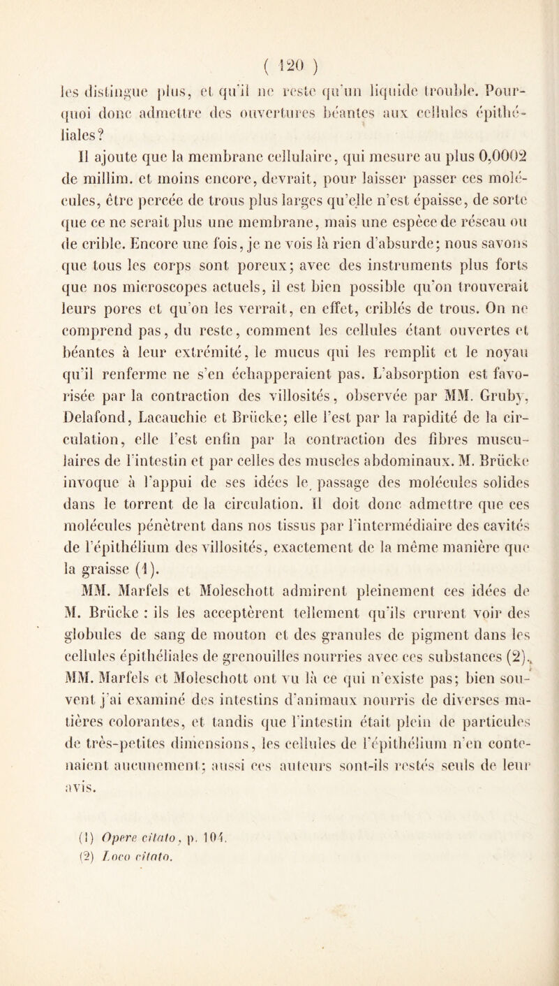 les distingue plus, et qu'il ne reste qu’un liquide trouble. Pour¬ quoi donc admettre des ouvertures béantes aux cellules épithé¬ liales? 11 ajoute que la membrane cellulaire, qui mesure au plus 0,0002 de millim. et moins encore, devrait, pour laisser passer ces molé¬ cules, être percée de trous plus larges qu’elle n’est épaisse, de sorte que ce ne serait plus une membrane, mais une espèce de réseau ou de crible. Encore une fois, je ne vois là rien d’absurde; nous savons que tous les corps sont poreux; avec des instruments plus forts que nos microscopes actuels, il est bien possible qu'on trouverait leurs pores et qu'on les verrait, en effet, criblés de trous. On ne comprend pas, du reste, comment, les cellules étant ouvertes et béantes à leur extrémité, le mucus qui les remplit et le noyau qu’il renferme ne s’en échapperaient pas. L’absorption est favo¬ risée par la contraction des villosités, observée par MM. Gruby, Delafond, Lacauchie et Briicke; elle l'est par la rapidité de la cir¬ culation, elle l’est enfin par la contraction des fibres muscu¬ laires de f intestin et par celles des muscles abdominaux. M. Brücke invoque à l'appui de ses idées le passage des molécules solides dans le torrent de la circulation. Il doit donc admettre que ces molécules pénètrent dans nos tissus par l'intermédiaire des cavités de l’épithélium des villosités, exactement de la même manière que la graisse (1). MM. Marfels et Moleschott admirent pleinement ces idées de M. Brücke : ils les acceptèrent tellement qu'ils crurent voir des globules de sang de mouton et des granules de pigment dans les cellules épithéliales de grenouilles nourries avec ces substances (2).t MM. Marfels et Moleschott ont vu là ce qui if existe pas; bien sou¬ vent j'ai examiné des intestins d'animaux nourris de diverses ma¬ tières colorantes, et tandis que l’intestin était plein de particules de très-petites dimensions, les cellules de l’épithélium n'en conte¬ naient. aucunement; aussi ces auteurs sont-ils restés seuls de leur avis. (1) Opéré citnto, p. 10t. (2) Loco citnto.