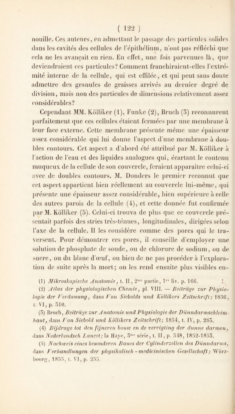nouille. Ces, auteurs, en admettant le passage des particules solides dans les cavités des cellules de l’épithélium, n’ont pas réfléchi que cela ne les avançait en rien. En effet, une fois parvenues là, que deviendraient ces particules? Comment franchiraient-elles l’extré¬ mité interne de la cellule, qui est effilée, et qui peut sans doute admettre des granules de graisses arrivés au dernier degré de division, mais non des particules de dimensions relativement assez considérables? Cependant MM. Kolliker (l), Funke (2), Brueh (5) reconnurent parfaitement que ces cellules étaient fermées par une membrane à leur face externe. Cette membrane présente même une épaisseur assez considérable qui lui donne l’aspect d'une membrane à dou¬ bles contours. Cet aspect a d’abord été attribué par M. Kolliker à l’action de l’eau et des liquides analogues qui, écartant le contenu muqueux de la cellule de son couvercle, feraient apparaître celui-ci avec de doubles contours. M. Donders le premier reconnut que cet aspect appartient bien réellement au couvercle lui-même, qui présente une épaisseur assez considérable, bien supérieure à celle des autres parois de la cellule (4), et cette donnée fut confirmée par M. Kolliker (5). Celui-ci trouva de plus que ce couvercle pré¬ sentait parfois des stries très-ténues, longitudinales, dirigées selon Faxe de la cellule. 11 les considère comme des pores qui le tra¬ versent. Pour démontrer ces pores, il conseille d'employer une solution de phosphate de soude, ou de chlorure de sodium, ou de sucre, ou du blanc d’œuf, ou bien de ne pas procéder à l’explora¬ tion de suite après la mort; on les rend ensuite plus visibles en- (1) Mikrosleopische Anatomie, t. II, 2rae partie, lre Iiv. p. 166. (2) Atlas der physiologischen C hernie, pl. VIII. — Beitrage zur Physio¬ logie der Perdauung, dans Von Siebolds und Kollikers Zeitschrift; 1856, t. VI, p. 310. (ô) Brueh, Beitrage zur Anatomie und Physiologie der Dunndarmschleim- haut, dans Von Siebold, und Kollikers Zeitschrift ; 1854, t. IV, p. 283. (4) Bijdrage tôt den fijneren bouw en de verrigting der dunne darmen, dans Nederlandsch Lancet; la Haye, ome série, t. II, p. 548, 1852-1855. (5) Nachweis eines besonderen Baues der Cylinderzellen des Dunndarms, dans Verhandlungen der physikalisch - medicinischen Gesellschaft ; Würz¬ bourg, 1855, l. VI, p. 255.