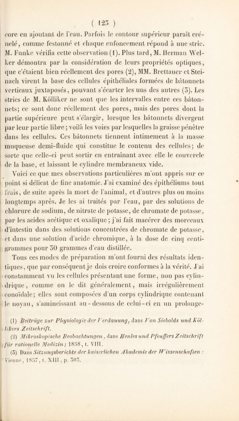 ( 125 ) core en ajoutant de l'eau. Parfois le contour supérieur paraît cré¬ nelé, comme festonné et chaque enfoncement répond à une strie. M. Funke vérifia cette observation (1). Plus tard, M. Herman Wel- ker démontra par la considération de leurs propriétés optiques, que c’étaient bien réellement des pores (2), MM. Brettauer etStei- nach virent la base des cellules épithéliales formées de bâtonnets verticaux juxtaposés, pouvant s’écarter les uns des autres (5). Les stries de M. Kolliker ne sont que les intervalles entre ces bâton¬ nets; ce sont donc réellement des pores, mais des pores dont la partie supérieure peut s’élargir, lorsque les bâtonnets divergent par leur partie libre ; voilà les voies par lesquelles la graisse pénètre dans les cellules. Ces bâtonnets tiennent intimement à la masse muqueuse demi-fluide qui constitue le contenu des cellules; de sorte que celle-ci peut sortir en entraînant avec elle le couvercle de la base, et laissant le cylindre membraneux vide. Voici ce que mes observations particulières m'ont appris sur ce point si délicat de fine anatomie. J’ai examiné des épithéliums tout frais, de suite après la mort de l’animal, et d’autres plus ou moins longtemps après. Je les ai traités par l’eau, par des solutions de chlorure de sodium, de nitrate de potasse, de chromate de potasse, par les acides acétique et oxalique ; j’ai fait macérer des morceaux d’intestin dans des solutions concentrées de chromate de potasse, et dans une solution d’acide ehromique, à la dose de cinq centi¬ grammes pour 50 grammes d’eau distillée. Tous ces modes de préparation m’ont fourni des résultats iden¬ tiques, que par conséquent je dois croire conformes à la vérité. J’ai constamment vu les cellules présentant une forme, non pas cylin¬ drique , comme on le dit généralement, mais irrégulièrement eonoïdale; elles sont composées d’un corps cylindrique contenant le noyau, s’amincissant au-dessous de celui-ci en un prolonge- (1) Beitrdge zur Physiologie der Ierdauung, dans F on Siebolds und Kol- lift ers Zeitschrift. (2) Mikroskopische Beobachtungen, dans Renies und, Pfeuffers Zeitschrift fur rationelle Medizin; 1858, t. VIII. (5) Dans Sitznngsberichte der kaiserlichen Akademie der JVissenschaflen : Vienne, 1857, !.. XIII, }). 50-5.