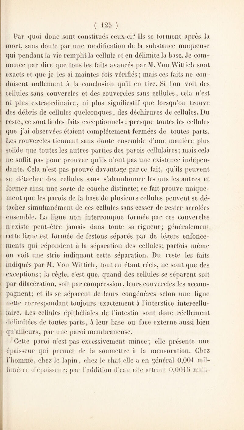 Par quoi donc sont constitués ceux-ci? ils se forment apres la mort, sans doute par une modification de la substance muqueuse qui pendant la vie remplit la cellule et en délimite la base. Je com¬ mence par dire que tous les faits avancés par M. Von Wittich sont exacts et que je les ai maintes fois vérifiés; mais ces faits ne con¬ duisent nullement à la conclusion qu’il en tire. Si I on voit des cellules sans couvercles et des couvercles sans cellules, cela n’est ni plus extraordinaire, ni plus significatif que lorsqu’on trouve des débris de cellules quelconques, des déchirures de cellules. Du reste, ce sont là des faits exceptionnels : presque toutes les cellules que j'ai observées étaient complètement fermées de toutes parts. Les couvercles tiennent sans doute ensemble d’une manière plus solide que toutes les autres parties des parois cellulaires; mais cela ne suffit pas pour prouver qu’ils n’ont pas une existence indépen¬ dante. Cela n’est pas prouvé davantage par ce fait, qu’ils peuvent se détacher des cellules sans s’abandonner les uns les autres et former ainsi une sorte de couche distincte; ce fait prouve unique¬ ment que les parois de la base de plusieurs cellules peuvent se dé¬ tacher simultanément de ces cellules sans cesser de rester accolées ensemble. La ligne non interrompue formée par ces couvercles n’existe peut-être jamais dans toute sa rigueur; généralement cette ligne est formée de festons séparés par de légers enfonce¬ ments qui répondent à la séparation des cellules; parfois même on voit une strie indiquant cette séparation. Du reste les faits indiqués par M. Von Wittich, tout en étant réels, ne sont que des exceptions; la règle, c’est que, quand des cellules se séparent soit par dilacération, soit par compression, leurs couvercles les accom¬ pagnent; et ils se séparent de leurs congénères selon une ligne nette correspondant toujours exactement à l’interstice intercellu¬ laire. Les cellules épithéliales de 1 intestin sont donc réellement délimitées de toutes parts, à leur base ou face externe aussi bien qu’ailleurs, par une paroi membraneuse. Cette paroi n’est pas excessivement mince; elle présente une épaisseur qui permet de la soumettre à la mensuration. Chez l’homme, chez le lapin, chez le chat elle a en général 0,001 mil¬