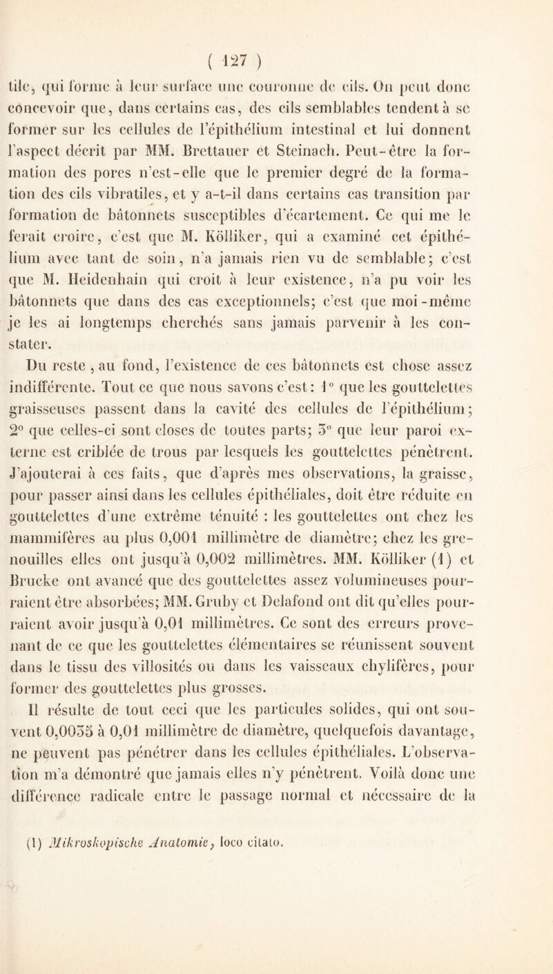 lile, qui forme à leur surface une couronne de cils. On peut donc concevoir que, dans certains cas, des cils semblables tendent à se former sur les cellules de 1 epithelium intestinal et lui donnent l’aspect décrit par MM. Brcttauer et Steinach. Peut- être la for¬ mation des pores n’est-elle que le premier degré de la forma¬ tion des cils vibratiles, et y a-t-il dans certains cas transition par formation de bâtonnets susceptibles d’écartement. Ce qui me le ferait croire, c’est que M. Kôlliker, qui a examiné cet épithé¬ lium avec tant de soin, n’a jamais rien vu de semblable; c’est que M. lïeidenbain qui croit à leur existence, n’a pu voir les bâtonnets que dans des cas exceptionnels; c’est que moi-même je les ai longtemps cherchés sans jamais parvenir à les con¬ stater. Du reste , au fond, l’existence de ces bâtonnets est chose assez indifférente. Tout ce que nous savons c’est: 1° que les gouttelettes graisseuses passent dans la cavité des cellules de l’épithélium; 2° que celles-ci sont closes de toutes parts; 5° que leur paroi ex¬ terne est cribiée de trous par lesquels les gouttelettes pénètrent. J’ajouterai à ces faits, que d’après mes observations, la graisse, pour passer ainsi dans les cellules épithéliales, doit être réduite en gouttelettes d'une extrême ténuité : les gouttelettes ont chez les mammifères au plus 0,001 millimètre de diamètre; chez les gre¬ nouilles elles ont jusqu’à 0,002 millimètres. MM. Kôlliker (1) et Bruche ont avancé que des gouttelettes assez volumineuses pour¬ raient être absorbées; MM. Gruhy et Delafond ont dit qu’elles pour¬ raient avoir jusqu’à 0,01 millimètres. Ce sont des erreurs prove¬ nant de ce que les gouttelettes élémentaires se réunissent souvent dans le tissu des villosités ou dans les vaisseaux chylifères, pour former des gouttelettes plus grosses. Il résulte de tout ceci que les particules solides, qui ont sou¬ vent 0,0055 à 0,01 millimètre de diamètre, quelquefois davantage, ne peuvent pas pénétrer dans les cellules épithéliales. L’observa¬ tion m’a démontré que jamais elles n’y pénètrent. Voilà donc une différence radicale entre le passage normal et nécessaire de la (1) lUikroskopische Anatomie, loco eilalo.