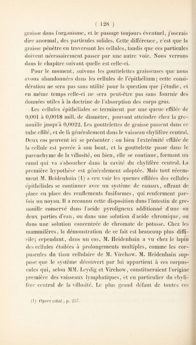 graisse dans l'organisme, et le passage toujours éventuel, j’oserais dire anormal, des particules solides. Cette différence, c’est que la graisse pénètre en traversant les cellules, tandis que ces particules doivent nécessairement passer par une autre voie. Nous verrons dans le chapitre suivant quelle est celle-ci. Pour le moment, suivons les gouttelettes graisseuses que nous avons abandonnées dans les cellules de l’épithélium; cette consi¬ dération ne sera pas sans utilité pour la question que j’étudie, et en même temps celle-ci ne sera peut-être pas sans fournir des données utiles à la doctrine de l’absorption des corps gras. Les cellules épithéliales se terminent par une queue effilée de 0,001 à 0,0018 mill. de diamètre, pouvant atteindre chez la gre¬ nouille jusqu'à 0,0022. Les gouttelettes de graisse passent dans ce tube effilé, et de là généralement dans le vaisseau chylifère central. Deux cas peuvent ici se présenter : ou bien l’extrémité effilée de la cellule est percée à son bout, et la gouttelette passe dans le parenchyme de la villosité, ou bien, elle se continue, formant un canal qui va s’aboucher dans la cavité du chylifère central. La première hypothèse est généralement adoptée. Mais tout récem¬ ment M. Heidenhain (1) a cru voir les queues effilées des cellules épithéliales se continuer avec un système de canaux, offrant de place en place des renflements fusiformes, qui renferment par¬ fois un noyau. 11 a reconnu cette disposition dans l'intestin de gre¬ nouille conservé dans l’acide pyroligneux additionné d’une ou deux parties d’eau, ou dans une solution d'acide chromique, ou dans une solution concentrée de chromate de potasse. Chez les mammifères, la démonstration de ce fait est beaucoup plus diffi¬ cile; cependant, dans un cas, M. Heidenhain a vu chez le lapin des cellules étoilées à prolongements multiples, comme les cor¬ puscules du tissu cellulaire de M. Virchow. M. Heidenhain sup¬ pose que le système découvert par lui appartient à ces corpus¬ cules qui, selon MM. Leydig et Virchow, constitueraient l’origine première des vaisseaux lymphatiques, et en particulier du chyli¬ fère central de la villosité. Le plus grand défaut de toutes ces (1) Opéré citât., p. 257.
