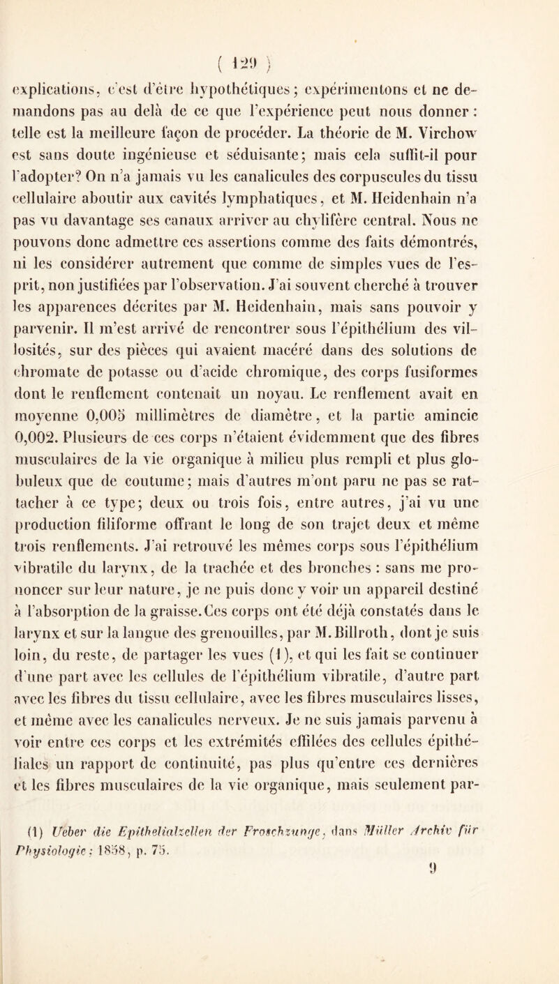 ( *29 ) explications, c'est d’être hypothétiques; expérimentons et ne de- mandons pas au delà de ce que l’expérience peut nous donner : telle est la meilleure façon de procéder. La théorie de M. Virchow est sans doute ingénieuse et séduisante; mais cela sulïit-il pour l'adopter? On n’a jamais vu les canalicules des corpuscules du tissu cellulaire aboutir aux cavités lymphatiques, et M. Heidenhain ira pas vu davantage ses canaux arriver au chylifère central. Nous ne pouvons donc admettre ces assertions comme des faits démontrés, ni les considérer autrement que comme de simples vues de l’es¬ prit, non justifiées par l’observation. J’ai souvent cherché à trouver les apparences décrites par M. Heidenhain, mais sans pouvoir y parvenir. Il m’est arrivé de rencontrer sous l’épithélium des vil¬ losités, sur des pièces qui avaient macéré dans des solutions de chromate de potasse ou d’acide chromique, des corps fusiformes dont le renflement contenait un noyau. Le renflement avait en moyenne 0,005 millimètres de diamètre, et la partie amincie 0,002. Plusieurs de ces corps n’étaient évidemment que des fibres musculaires de la vie organique à milieu plus rempli et plus glo¬ buleux que de coutume; mais d’autres m’ont paru ne pas se rat¬ tacher à ce type; deux ou trois fois, entre autres, j’ai vu une production filiforme offrant le long de son trajet deux et même trois renflements. J’ai retrouvé les mêmes corps sous l’épithélium vibratile du larynx, de la trachée et des bronches : sans me pro¬ noncer sur leur nature, je ne puis donc y voir un appareil destiné à l’absorption de la graisse.Ces corps ont été déjà constatés dans le larynx et sur la langue des grenouilles, par M.Billroth, dont je suis loin, du reste, de partager les vues (I), et qui les fait se continuer d’une part avec les cellules de l’épithélium vibratile, d’autre part avec les fibres du tissu cellulaire, avec les fibres musculaires lisses, et même avec les canalicules nerveux. Je ne suis jamais parvenu à voir entre ces corps et les extrémités effilées des cellules épithé¬ liales un rapport de continuité, pas plus qu’entre ces dernières et les fibres musculaires de la vie organique, mais seulement par¬ ti) Ueber die Epitheliahellen dur Froschzunge, dans Millier A rehiv für Physiologie ; 1858, p. 75. y