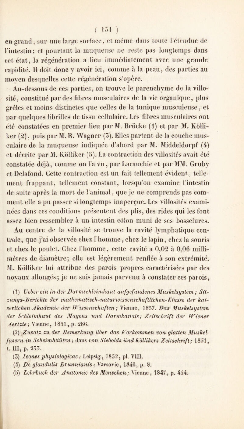 ( io i ) cri grand, sur une large surface, et même dans toute l’étendue de l’intestin; et pourtant la muqueuse ne reste pas longtemps dans cet état, la régénération a lieu immédiatement avec une grande rapidité. Il doit donc y avoir ici, comme à la peau, des parties au moyen desquelles cette régénération s’opère. Au-dessous de ces parties, on trouve le parenchyme de la villo¬ sité, constitué par des fibres musculaires de la vie organique, plus grêles et moins distinctes que celles de la tunique musculeuse, et par quelques fibrilles de tissu cellulaire. Les fibres musculaires ont été constatées en premier lieu par M. Briicke (1) et par M. Kôlli- ker (2), puis par M. R. Wagner (5). Elles partent de la couche mus¬ culaire de la muqueuse indiquée d’abord par M. Middeldorpf (4) et décrite par M. Kolliker (5). La contraction des villosités avait été constatée déjà, comme on l’a vu, par Lacauchie et par MM. Gruby et Delafond. Cette contraction est un fait tellement évident., telle¬ ment frappant, tellement constant, lorsqu’on examine l'intestin de suite après la mort de l’animal, que je ne comprends pas com¬ ment elle a pu passer si longtemps inaperçue. Les villosités exami¬ nées dans ces conditions présentent des plis, des rides qui les font assez bien ressembler à un intestin côlon muni de scs bosselures. Au centre de la villosité se trouve la cavité lymphatique cen¬ trale, que j’ai observée chez l’homme, chez le lapin, chez la souris et chez le poulet. Chez l’homme, cette cavité a 0,02 à 0,06 milli¬ mètres de diamètre; elle est légèrement renflée à son extrémité. M. Kolliker lui attribue des parois propres caractérisées par des noyaux allongés; je ne suis jamais parvenu à constater ces parois, (1 ) Ueber ein in der Darmschleimhaut aufgefundenes Muskelsystem ; Sü~ zungs-Berichte der m a t h ema tis c h - n a tu r w i s s e n schafll ich e n - K l as s e der kai- serlichen Âkademie der Wissenschaften; Vienne, 1857. Das Muskelsystem der Schleimhaut des Magens und Darmkanals ; Zeitschrift der Wiener Aertzte ; Vienne, 1851, p. 28G. (2) Zusatz zu der Bernerkung über das Vorkommen von glatten Muskel- fasern in Scheirnhciüten; dans von Siebolds UndKôllikers Zeitschrift: 1851, t. III, p. 233. (5) Icônes physiologicae ; Leipsig, 3 852, pl. VIII. (4) De glandulis Brunnianis; Varsovie, 1846, p. 8.