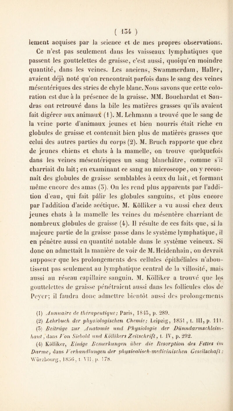 lement acquises par la science et de mes propres observations. Ce n’est pas seulement dans les vaisseaux lymphatiques que passent les gouttelettes de graisse, c’est aussi, quoiqu'on moindre quantité, dans les veines. Les anciens, Swammerdam, Haller, avaient déjà noté qu’on rencontrait parfois dans le sang des veines mésentériques des stries de chyle blanc. Nous savons que cette colo¬ ration est due à la présence de la graisse. MM. Bouchardat et San- dras ont retrouvé dans la bile les matières grasses qu'ils avaient fait digérer aux animaux (1 ). M. Lehmann a trouvé que le sang de la veine porte d’animaux jeunes et bien nourris était riche en globules de graisse et contenait bien plus de matières grasses que celui des autres parties du corps (2). M. Brueh rapporte que chez de jeunes chiens et chats à la mamelle, on trouve quelquefois dans les veines mésentériques un sang blanchâtre, comme s'il charriait du lait; en examinant ce sang au microscope, on y recon¬ naît des globules de graisse semblables à ceux du lait, et formant même encore des amas (3). On les rend plus apparents par l’addi¬ tion d’eau, qui fait pâlir les globules sanguins, et plus encore par l’addition d’acide acétique. M. Kolîiker a vu aussi chez deux jeunes chats à la mamelle les veines du mésentère charriant de nombreux globules de graisse (4). Il résulte de ces faits que, si la majeure partie de la graisse passe dans le système lymphatique, il en pénètre aussi en quantité notable dans le s)Tstème veineux. Si donc on admettait la manière de voir de M. Heidenhain, on devrait supposer que les prolongements des cellules épithéliales n'abou¬ tissent pas seulement au lymphatique central de la villosité, mais aussi au réseau capillaire sanguin. M. Kolîiker a trouvé que lqs gouttelettes de graisse pénétraient aussi dans les follicules clos de Peyer; il faudra donc admettre bientôt aussi des prolongements (1) Annuaire de thérapeutique ; Paris, 1845, p. 289. (2) Lehrbuch der physiologischen Chenue: Leipzig, 1851 , t. 111, p. 111. (5) Beitràge zur Anatomie und Physiologie der Dünndarmschleim- haut ans Von Siebold und Kolîiker s Zeitschrift, t. IV, p. 292. (4) Kolîiker, Einige jSemerkungen iiber die Résorption des Fettes im Darme, dans Verhandlungen der physicalisrh-mpdicinischen Geseilschafl : Würzbourg, 1856, t VII, p. 178.