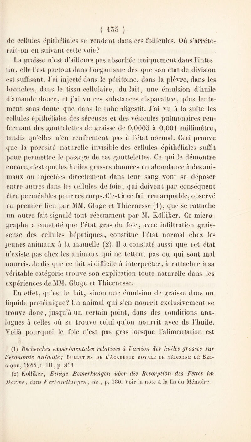 ( !•'•> ) de cellules épithéliales se rendant dans ces follicules. Où s’arrête- rait-on en suivant cette voie? La graisse n’est d’ailleurs pas absorbée uniquement dans Tintes tin, elle l est partout dans l’organisme dès que son état de division est suffisant. J'ai injecté dans le péritoine, dans la plèvre, dans les bronches, dans le tissu cellulaire, du lait, une émulsion d’huile d’amande douce, et j’ai vu ces substances disparaître, plus lente¬ ment sans doute que dans le tube digestif. J’ai vu à la suite les cellules épithéliales des séreuses et des vésicules pulmonaires ren¬ fermant des gouttelettes de graisse de 0,0005 à 0,001 millimètre. <D tandis qu elles n’en renferment pas à l’état normal. Ceci prouve que la porosité naturelle invisible des cellules épithéliales suffit pour permettre le passage de ces gouttelettes. Ce qui le démontre encore, c’est que les huiles grasses données en abondance à des ani¬ maux ou injectées directement dans leur sang vont se déposer entre autres dans les cellules de foie, qui doivent par conséquent être perméables pour ces corps. C’est à ce fait remarquable, observé en premier lieu par MM. Gluge et Thiernesse (1), que se rattache un autre fait signalé tout récemment par M. Kôlliker. Ce micro¬ graphe a constaté que l’état gras du foie, avec infiltration grais¬ seuse des cellules hépatiques, constitue l'état normal chez les jeunes animaux à la mamelle (2). Il a constaté aussi que cet état n’existe pas chez les animaux qui ne tettent pas ou qui sont mal nourris. Je dis que ce fait si difficile à interpréter, à rattacher à sa véritable catégorie trouve son explication toute naturelle dans les expériences de MM. Gluge et Thiernesse. En effet, qu'est le lait, sinon une émulsion de graisse dans un liquide protéinique? Un animal qui s’en nourrit exclusivement se trouve donc, jusqu’à un certain point, dans des conditions ana¬ logues à celles où se trouve celui qu’on nourrit avec de l’huile. Voilà pourquoi le foie n’est pas gras lorsque l’alimentation est (1) Recherches expérimentales relatives à Vaction des huiles grasses sur l’économie animale; Bulletins de l’Académie royale de médecine dé Bel¬ gique, 1844, t. III, p. 811. (5) Koliiker, Einige Bemerkungen liber clie Résorption des Fettes im Dorme, dans Verhandlungen, etc , p. 180. Voir îa note à !a fin du Mémoire,