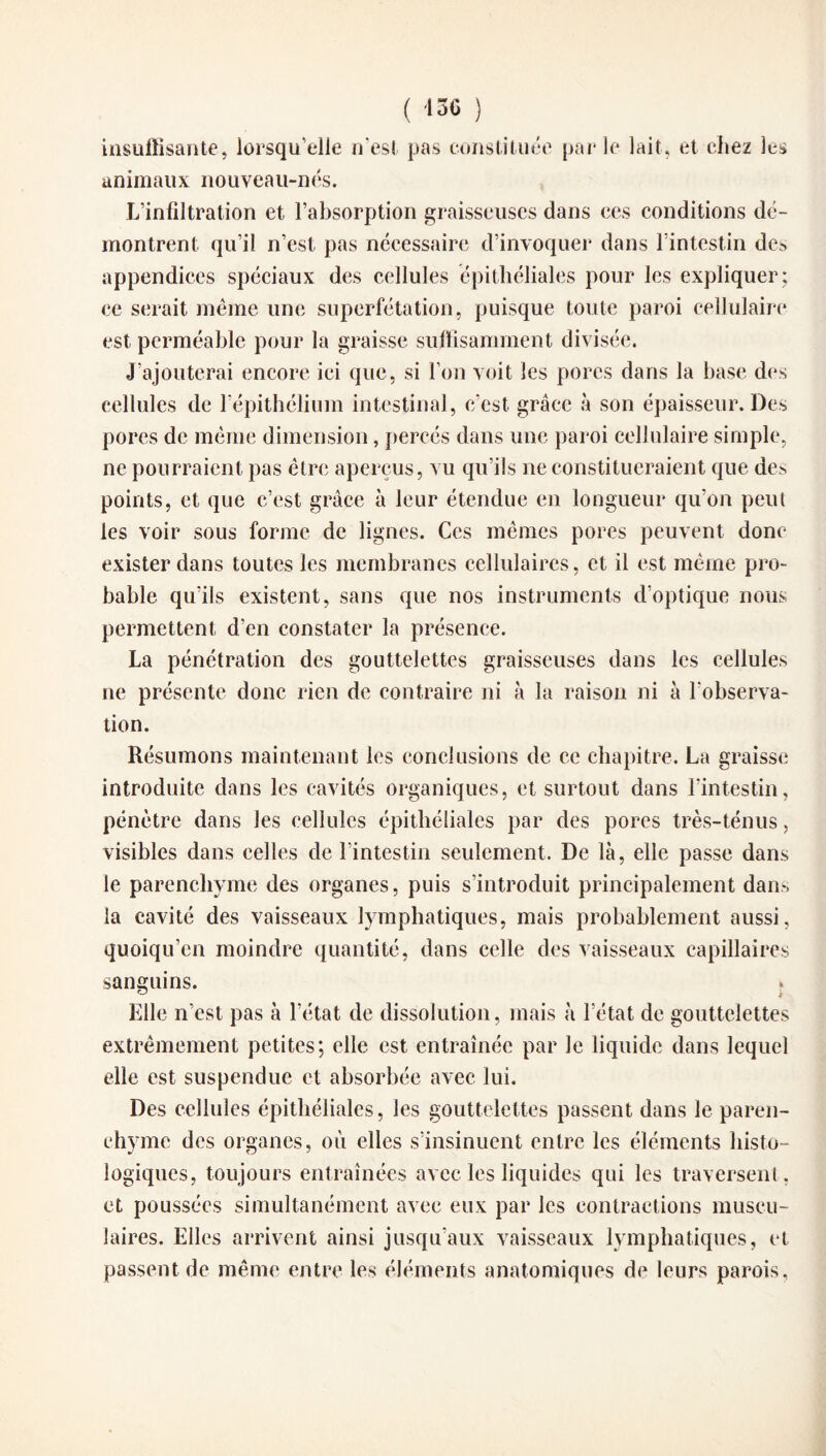( «6 ) insuffisante, lorsqu’elle n’est pas constituée parle lait, et chez les animaux nouveau-nés. L’infiltration et l’absorption graisseuses dans ees conditions dé¬ montrent qu’il n’est pas nécessaire d’invoquer dans l’intestin des appendices spéciaux des cellules épithéliales pour les expliquer ; ce serait même une superfétation, puisque toute paroi cellulaire est perméable pour la graisse suffisamment divisée. J’ajouterai encore ici que, si l’on voit les pores dans la base des cellules de l'épithélium intestinal, c'est, grâce à son épaisseur. Des pores de même dimension, percés dans une paroi cellulaire simple, ne pourraient pas être aperçus, vu qu’ils ne constitueraient que des points, et que c’est grâce à leur étendue en longueur qu’on peut les voir sous forme de lignes. Ces mêmes pores peuvent donc exister dans toutes les membranes cellulaires, et il est même pro¬ bable qu’ils existent, sans que nos instruments d’optique nous permettent d’en constater la présence. La pénétration des gouttelettes graisseuses dans les cellules ne présente donc rien de contraire ni à la raison ni à l'observa¬ tion. Résumons maintenant les conclusions de ce chapitre. La graisse introduite dans les cavités organiques, et surtout dans l'intestin, pénètre dans les cellules épithéliales par des pores très-ténus, visibles dans celles de l’intestin seulement. De là, elle passe dans le parenchyme des organes, puis s’introduit principalement dans la cavité des vaisseaux lymphatiques, mais probablement aussi, quoiqu’en moindre quantité, dans celle des vaisseaux capillaires sanguins. i Elle n’est pas à l’état de dissolution, mais à l’état de gouttelettes extrêmement petites; elle est entraînée par le liquide dans lequel elle est suspendue et absorbée avec lui. Des cellules épithéliales, les gouttelettes passent dans le paren¬ chyme des organes, où elles s’insinuent entre les éléments histo¬ logiques, toujours entraînées avec les liquides qui les traversent, et poussées simultanément avec eux par les contractions muscu¬ laires. Elles arrivent ainsi jusqu’aux vaisseaux lymphatiques, et passent de même entre les éléments anatomiques de leurs parois.