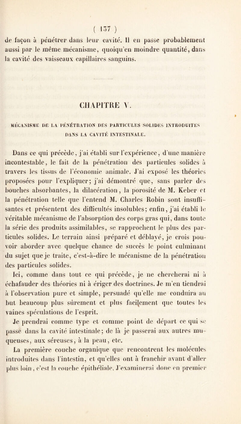 aussi par le meme mécanisme, quoiqu’on moindre quantité, dans la cavité des vaisseaux capillaires sanguins. CHAPITRE V. MÉCANISME DE LA PÉNÉTRATION DES PARTICULES SOLIDES INTRODUITES DANS LA CAVITÉ INTESTINALE. Dans ce qui précède, j'ai établi sur l’expérience, d'une manière incontestable, le fait de la pénétration des particules solides à travers les tissus de l’économie animale. J’ai exposé les théories proposées pour l’expliquer; j’ai démontré que, sans parler des bouches absorbantes, la dilacération, la porosité de M. Keber et la pénétration telle que l’entend M. Charles Robin sont insuffi- santes et présentent des difficultés insolubles; enfin, j’ai établi le véritable mécanisme de l’absorption des corps gras qui, dans toute la série des produits assimilables, se rapprochent le plus des par¬ ticules solides. Le terrain ainsi préparé et déblayé, je crois pou¬ voir aborder avec quelque chance de succès le point culminant du sujet que je traite, c’est-à-dire le mécanisme de la pénétration des particules solides. Ici, comme dans tout ce qui précède, je ne chercherai ni à échafauder des théories ni à ériger des doctrines. Je m’en tiendrai à l’observation pure et simple, persuadé qu’elle me conduira au but beaucoup plus sûrement et plus facilement que toutes les vaines spéculations de l’esprit. Je prendrai comme type et comme point de départ ce qui se passe dans la cavité intestinale; de là je passerai aux autres mu¬ queuses, aux séreuses, à la peau, etc. La première couche organique que rencontrent les molécules introduites dans l’intestin, et qu’elles ont à franchir avant d’aller plus loin, c’est la couche épithéliale. J’examinerai donc en premier