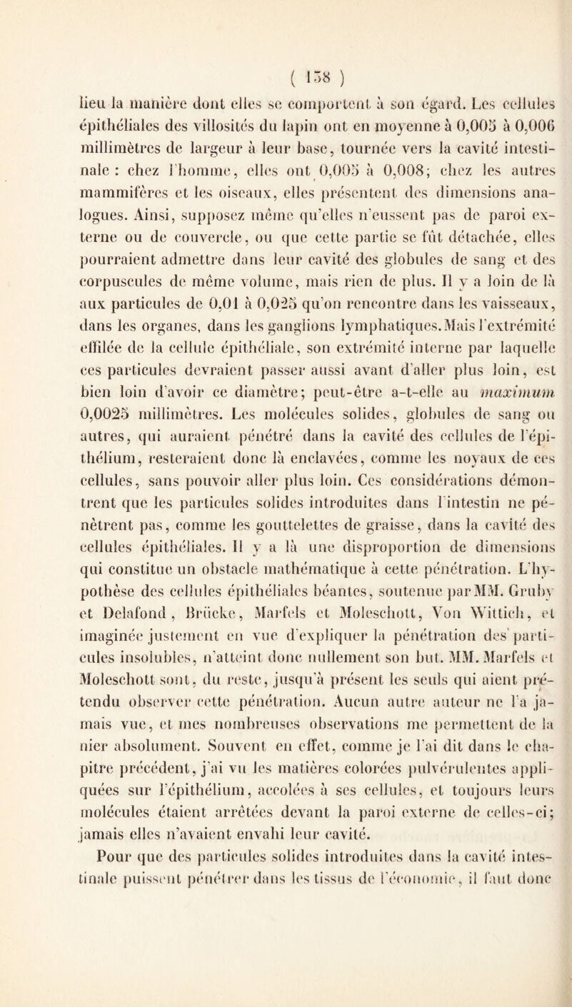 lieu la manière dont elles se comportent à son égard. Les cellules épithéliales des villosités du lapin ont en moyenne à 0,005 à 0,006 millimètres de largeur à leur base, tournée vers la cavité intesti¬ nale : chez 1 homme, elles ont 0,005 à 0,008; chez les autres mammifères et les oiseaux, elles présentent des dimensions ana¬ logues. Ainsi, supposez même qu’elles n’eussent pas de paroi ex¬ terne ou de couvercle, ou que cette partie se fût détachée, elles pourraient admettre dans leur cavité des globules de sang et des corpuscules de même volume, mais rien de plus. Il y a loin de là aux particules de 0,01 à 0,025 qu’on rencontre dans les vaisseaux, dans les organes, dans les ganglions lymphatiques. Mais l’extrémité effilée de la cellule épithéliale, son extrémité interne par laquelle ces particules devraient passer aussi avant d’aller plus loin, est bien loin d’avoir ce diamètre; peut-être a-t-elle au maximum 0,0025 millimètres. Les molécules solides, globules de sang ou autres, qui auraient pénétré dans la cavité des cellules de l’épi¬ thélium , resteraient donc là enclavées, comme les noyaux de ces cellules, sans pouvoir aller plus loin. Ces considérations démon¬ trent que les particules solides introduites dans l intestin ne pé¬ nètrent pas, comme les gouttelettes de graisse, dans la cavité des cellules épithéliales. Il y a là une disproportion de dimensions qui constitue un obstacle mathématique à cette pénétration. L'hy¬ pothèse des cellules épithéliales béantes, soutenue par MM. Gruby et Delafond , Brücke, Marfels et Moleschott, Von Wittich, et imaginée justement en vue d’expliquer la pénétration des parti¬ cules insolubles, n’atteint donc nullement son but. MM. Marfels et Moleschott sont, du reste, jusqu’à présent les seuls qui aient pré¬ tendu observer cette pénétration. Aucun autre auteur ne l'a ja¬ mais vue, et mes nombreuses observations me permettent de la nier absolument. Souvent en effet, comme je l’ai dit dans le cha¬ pitre précédent, j’ai vu les matières colorées pulvérulentes appli¬ quées sur l’épithélium, accolées à scs cellules, et toujours leurs molécules étaient arrêtées devant la paroi externe de celles-ci; jamais elles n’avaient envahi leur cavité. Pour que des particules solides introduites dans la cavité intes¬ tinale puissent pénétrer dans les tissus de l'économie, il faut donc
