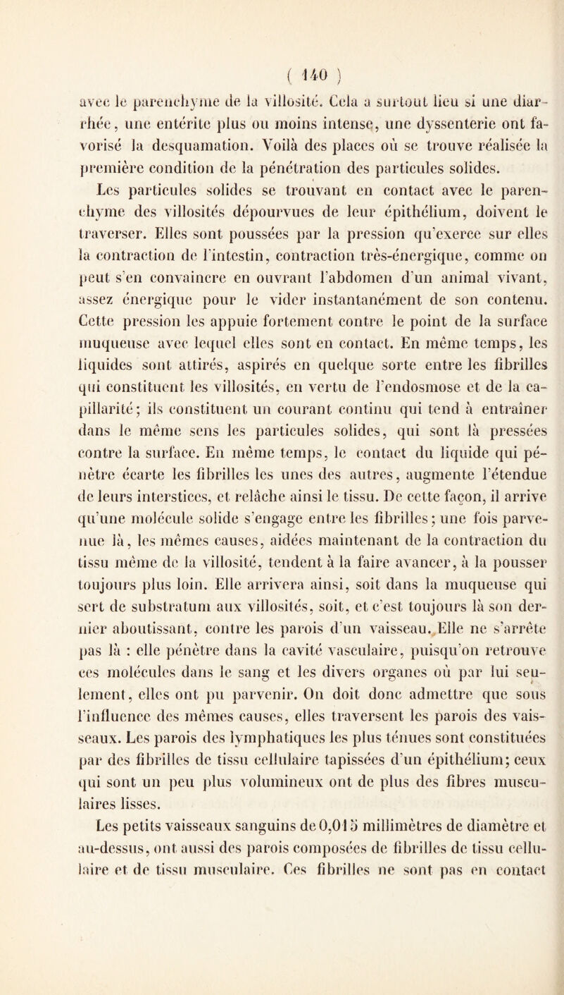 avec le parenchyme de la villosité. Cela a surtout lieu si une diar¬ rhée, une entérite plus ou moins intense, une dyssenterie ont fa¬ vorisé la desquamation. Voilà des places où se trouve réalisée la première condition de la pénétration des particules solides. Les particules solides se trouvant en contact avec le paren¬ chyme des villosités dépourvues de leur épithélium, doivent le traverser. Elles sont poussées par la pression qu’exerce sur elles ia contraction de l’intestin, contraction très-énergique, comme on peut s’en convaincre en ouvrant l’abdomen d'un animal vivant, assez énergique pour le vider instantanément de son contenu. Cette pression les appuie fortement contre le point de la surface muqueuse avec lequel elles sont en contact. En même temps, les liquides sont attirés, aspirés en quelque sorte entre les fibrilles qui constituent les villosités, en vertu de l’endosmose et de la ca¬ pillarité; ils constituent un courant continu qui tend à entraîner dans le même sens les particules solides, qui sont là pressées contre la surface. En même temps, le contact du liquide qui pé¬ nètre écarte les fibrilles les unes des autres, augmente l’étendue de leurs interstices, et relâche ainsi le tissu. De cette façon, il arrive qu’une molécule solide s’engage entre les fibrilles ; une fois parve¬ nue là, les mêmes causes, aidées maintenant de la contraction du tissu même de la villosité, tendent à la faire avancer, à la pousser toujours plus loin. Elle arrivera ainsi, soit dans la muqueuse qui sert de substratum aux villosités, soit, et c’est toujours là son der¬ nier aboutissant, contre les parois d’un vaisseau. Elle ne s’arrête pas là : elle pénètre dans la cavité vasculaire, puisqu’on retrouve ces molécules dans le sang et les divers organes où par lui seu¬ lement, elles ont pu parvenir. On doit donc admettre que sous l’influence des mêmes causes, elles traversent les parois des vais¬ seaux. Les parois des lymphatiques les plus ténues sont constituées par des fibrilles de tissu cellulaire tapissées d’un épithélium; ceux qui sont un peu plus volumineux ont de plus des fibres muscu¬ laires lisses. Les petits vaisseaux sanguins de 0,01 o millimètres de diamètre et au-dessus, ont aussi des parois composées de fibrilles de tissu cellu¬ laire et de tissu musculaire. Ces fibrilles ne sont pas en contact