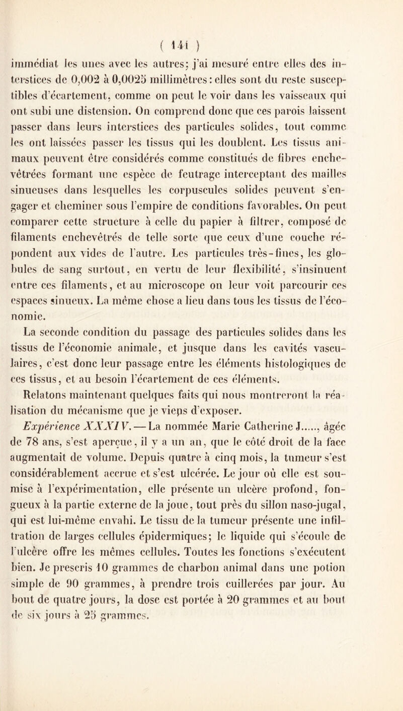 ( ) immédiat les unes avec les autres; j’ai mesuré entre elles des in¬ terstices de 0,002 à 0,0025 millimètres : elles sont du reste suscep¬ tibles d’écartement, comme on peut le voir dans les vaisseaux qui ont subi une distension. On comprend donc que ces parois laissent passer dans leurs interstices des particules solides, tout comme les ont laissées passer les tissus qui les doublent. Les tissus ani¬ maux peuvent être considérés comme constitués de fibres enche¬ vêtrées formant une espèce de feutrage interceptant des mailles sinueuses dans lesquelles les corpuscules solides peuvent s’en¬ gager et cheminer sous l’empire de conditions favorables. On peut comparer cette structure à celle du papier à filtrer, composé de filaments enchevêtrés de telle sorte que ceux d’une couche ré¬ pondent aux vides de l’autre. Les particules très-fines, les glo¬ bules de sang surtout, en vertu de leur flexibilité, s’insinuent entre ces filaments, et au microscope on leur voit parcourir ces espaces sinueux. La même chose a lieu dans tons les tissus de l’éco¬ nomie. La seconde condition du passage des particules solides dans les tissus de l’économie animale, et jusque dans les cavités vascu¬ laires, c’est donc leur passage entre les éléments histologiques de ces tissus, et au besoin l’écartement de ces éléments. Relatons maintenant quelques faits qui nous montreront la réa¬ lisation du mécanisme que je vieps d’exposer. Expérience XXXI V. — La nommée Marie Catherine J., âgée de 78 ans, s’est aperçue, il y a un an, que le côté droit de la face augmentait de volume. Depuis quatre à cinq mois, la tumeur s’est considérablement accrue et s’est ulcérée. Le jour où elle est sou¬ mise à l’expérimentation, elle présente un ulcère profond, fon¬ gueux à la partie externe de la joue, tout près du sillon naso-jugal, qui est lui-même envahi. Le tissu de la tumeur présente une infil¬ tration de larges cellules épidermiques; le liquide qui s’écoule de J’ulcère offre les mêmes cellules. Toutes les fonctions s’exécutent bien. Je prescris 10 grammes de charbon animai dans une potion simple de 90 grammes, à prendre trois cuillerées par jour. Au bout de quatre jours, la dose est portée a 20 grammes et au bout de six jours à 25 grammes.