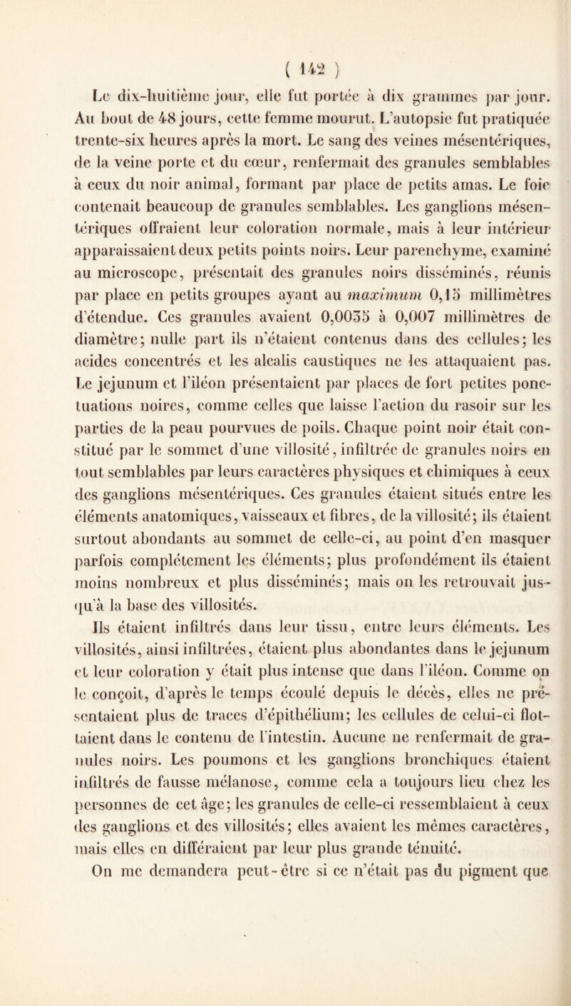 ( 14 2 ) Le dix-huitième jour, elle fut portée à dix grammes par jour. Au bout de 48 jours, cette femme mourut. L’autopsie fut pratiquée trente-six heures après la mort. Le sang des veines mésentériques, de la veine porte et du cœur, renfermait des granules semblables à ceux du noir animal, formant par place de petits amas. Le foie contenait beaucoup de granules semblables. Les ganglions mésen¬ tériques offraient leur coloration normale, mais à leur intérieur apparaissaient deux petits points noirs. Leur parenchyme, examiné au microscope, présentait des granules noirs disséminés, réunis par place en petits groupes ayant au maximum 0,15 millimètres d’étendue. Ces granules avaient 0,0035 à 0,007 millimètres de diamètre; nulle part ils n’étaient contenus dans des cellules; les acides concentrés et les alcalis caustiques ne les attaquaient pas. Le jéjunum et l’iléon présentaient par places de fort petites ponc¬ tuations noires, comme celles que laisse l’action du rasoir sur les parties de la peau pourvues de poils. Chaque point noir était con¬ stitué par le sommet d’une villosité, infiltrée de granules noirs en tout semblables par leurs caractères physiques et chimiques à ceux des ganglions mésentériques. Ces granules étaient situés entre les éléments anatomiques, vaisseaux et fibres, de la villosité; ils étaient surtout abondants au sommet de celle-ci, au point d’en masquer parfois complètement les éléments; plus profondément ils étaient moins nombreux et plus disséminés; mais on les retrouvait jus¬ qu’à la base des villosités. Ils étaient infiltrés dans leur tissu, entre leurs éléments. Les villosités, ainsi infiltrées, étaient plus abondantes dans le jéjunum et leur coloration y était plus intense que dans l’iléon. Comme on le conçoit, d’après le temps écoulé depuis le décès, elles ne pré¬ sentaient plus de traces d’épithélium; les cellules de celui-ci flot¬ taient dans le contenu de l’intestin. Aucune ne renfermait de gra¬ nules noirs. Les poumons et les ganglions bronchiques étaient infiltrés de fausse mélanose, comme cela a toujours lieu chez les personnes de cet âge; les granules de celle-ci ressemblaient à ceux des ganglions et des villosités ; elles avaient les mêmes caractères, mais elles en différaient par leur plus grande ténuité. On me demandera peut-être si ce n’était pas du pigment que