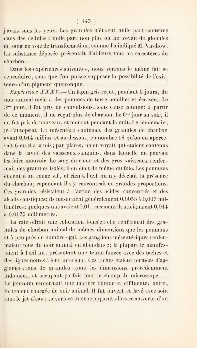 ( 145 ) j’avais sous les yeux. Les granules n’étaient nulle part contenus dans des cellules : nulle part non plus on ne voyait de globules de sang en voie de transformation, comme l’a indiqué M. Virchow. La substance déposée présentait d'ailleurs tous les caractères du charbon. Dans les expériences suivantes, nous verrons le même fait se reproduire, sans que l’on puisse supposer la possibilité de l’exis¬ tence d'un pigment quelconque. Expérience XXXV.— Un lapin gris reçut, pendant 5 jours, du noir animal mêlé à des pommes de terre bouillies et écrasées. Le 5me jour, il fut pris de convulsions, sans cause connue; à partir de ce moment, il ne reçut plus de charbon. Le 6me jour au soir, il en fut pris de nouveau, et mourut pendant la nuit. Le lendemain, je l’autopsiai. Le mésentère contenait des granules de charbon ayant 0,014 millim. et au-dessous, en nombre tel qu’on en aperce¬ vait (3 ou 8 à la fois; par places, on en voyait qui étaient contenus dans la cavité des vaisseaux sanguins, dans laquelle on pouvait les faire mouvoir. Le sang du cœur et des gros vaisseaux renfer¬ mait des granules isolés; il en était de même du foie. Les poumons étaient d’un rouge vif, et rien à l’œil nu n’y décelait la présence du charbon; cependant il s’y rencontrait en grandes proportions. Ces granules résistaient à l’action des acides concentrés et des alcalis caustiques; ils mesuraient généralement 0,0055 à 0,007 mil¬ limètres; quelques-uns avaient 0,01, rarement ils atteignaient 0,014 à 0,0175 millimètres. La rate offrait une coloration foncée ; elle renfermait des gra¬ nules de charbon animal de mêmes dimensions que les poumons et à peu près en nombre égal. Les ganglions mésentériques renfer¬ maient tous du noir animal en abondance; la plupart le manifes¬ taient à l’œil nu, présentant une teinte foncée avec des taches et des lignes noires à leur intérieur. Ces taches étaient formées d’ag¬ glomérations de granules ayant les dimensions précédemment indiquées, et occupant parfois tout le champ du microscope. — Le jéjunum renfermait une matière liquide et dilïluente, noire, fortement chargée de noir animal. Il fut ouvert et lavé avec soin sous le jet d’eau ; sa surface interne apparut alors recouverte d’un