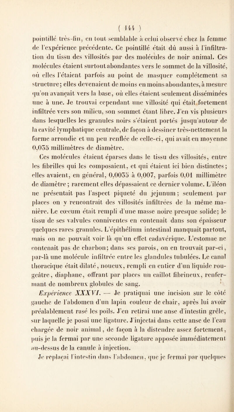pointillé très-lin, en tout semblable à eelui observé chez la femme de l’expérience précédente. Ce pointillé était dù aussi à l’infiltra¬ tion du tissu des villosités par des molécules de noir animal. Ces molécules étaient surtout abondantes vers le sommet de la villosité, où elles l’étaient parfois au point de masquer complètement sa structure; elles devenaient de moins en moins abondantes, à mesure qu’on avançait vers la base, où elles étaient seulement disséminées une à une. Je trouvai cependant une villosité qui était.fortement infiltrée vers son milieu, son sommet étant libre. J’en vis plusieurs dans lesquelles les granules noirs s’étaient portés jusqu’autour de la cavité lymphatique centrale, de façon à dessiner très-nettement la forme arrondie et un peu renflée de celle-ci, qui avait en moyenne 0,035 millimètres de diamètre. Ces molécules étaient éparses dans le tissu des villosités, entre les fibrilles qui les composaient, et qui étaient ici bien distinctes; elles avaient, en général, 0,0055 à 0.007, parfois 0,01 millimètre de diamètre ; rarement elles dépassaient ce dernier volume. L’iléon ne présentait pas l’aspect piqueté du jéjunum ; seulement par places on y rencontrait des villosités infiltrées de la même ma¬ nière. Le cæcum était rempli d’une masse noire presque solide; le tissu de ses valvules conniventes en contenait dans son épaisseur quelques rares granules. L’épithélium intestinal manquait partout, mais on ne pouvait voir là qu'un effet cadavérique. L’estomac ne contenait pas de charbon; dans ses parois, on en trouvait par-ci, par-là une molécule infiltrée entre les glandules tabulées. Le canal thoracique était dilaté, noueux, rempli en entier d’un liquide rou¬ geâtre, diaphane, offrant par places un caillot fibrineux, renfer¬ mant de nombreux globules de sang. Expérience XXXVI. — Je pratiquai une incision sur le côté gauche de l’abdomen d’un lapin couleur de chair, après lui avoir préalablement rasé les poils. J’en retirai une anse d’intestin grêle, sur laquelle je posai une ligature. J’injectai dans cette anse de l’eau chargée de noir animal, de façon à la distendre assez fortement, puis je la fermai par une seconde ligature apposée immédiatement au-dessus de la canule à injection. Je replaçai l’intestin dans l'abdomen, que je fermai par quelques