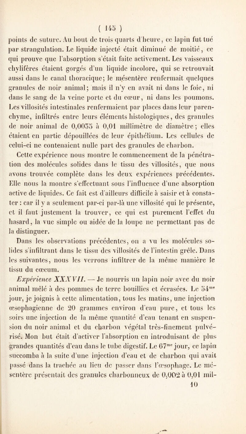 ( 1« ) points de suture. Au bout de trois quarts d’heure, ce lapin fut tué par strangulation. Le liquide injecté était diminué de moitié, ce qui prouve que l’absorption s’était faite activement. Les vaisseaux chylifères étaient gorgés d’un liquide incolore, qui se retrouvait aussi dans le canal thoracique; le mésentère renfermait quelques granules de noir animal; mais il n’y en avait ni dans le foie, ni dans le sang de la veine porte et du cœur, ni dans les poumons. Les villosités intestinales renfermaient par places dans leur paren¬ chyme, infiltrés entre leurs éléments histologiques, des granules de noir animal de 0,0055 à 0,01 millimètre de diamètre; elles étaient en partie dépouillées de leur épithélium. Les cellules de celui-ci ne contenaient nulle part des granules de charbon. Cette expérience nous montre le commencement de la pénétra¬ tion des molécules solides dans le tissu des villosités, que nous avons trouvée complète dans les deux expériences précédentes. Elle nous la montre s’effectuant sous l’influence d’une absorption active de liquides. Ce fait est d’ailleurs difficile à saisir et à consta¬ ter : car il y a seulement par-ci par-là une villosité qui le présente, et il faut justement la trouver, ce qui est purement l’effet du hasard, la vue simple ou aidée de la loupe ne permettant pas de la distinguer. Dans les observations précédentes, on a vu les molécules so¬ lides s’infiltrant dans le tissu des villosités de l’intestin grêle. Dans les suivantes, nous les verrons infiltrer de la même manière le tissu du cæcum. Expérience XXXVIL — Je nourris un lapin noir avec du noir animal mêlé à des pommes de terre bouillies et écrasées. Le 54me jour, je joignis à cette alimentation, tous les matins, une injection œsophagienne de 20 grammes environ d’eau pure, et tous les soirs une injection de la même quantité d’eau tenant en suspen¬ sion du noir animal et du charbon végétal très-finement pulvé¬ risé. Mon but était d’activer l’absorption en introduisant de plus grandes quantités d’eau dans le tube digestif. Le 67mc jour, ce lapin succomba à la suite d'une injection d’eau et de charbon qui avait passé dans la trachée au lieu de passer dans l’œsophage. Le mé¬ sentère présentait des granules charbonneux de 0,002 à 0,01 mil- 10