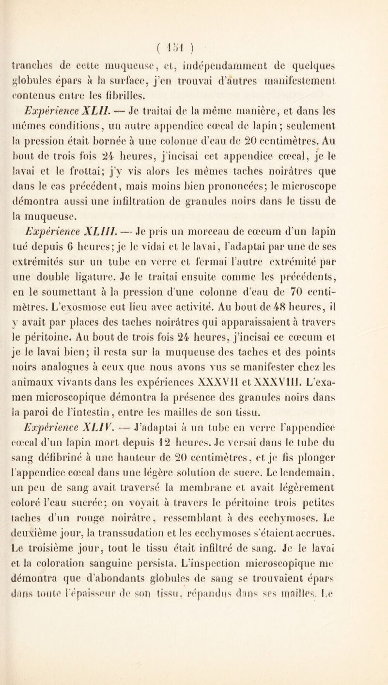 tranches de celte muqueuse, et, indépendamment de quelques globules épars à la surface, j’en trouvai d’autres manifestement contenus entre les fibrilles. Expérience XLU. — Je traitai de la même manière, et dans les mêmes conditions, un autre appendice cœcal de lapin; seulement la pression était bornée à une colonne d’eau de 20 centimètres. Au bout de trois fois 24 heures, j'incisai cet appendice cœcal, je le lavai et le frottai; j’y vis alors les mêmes taches noirâtres que dans le cas précédent, mais moins bien prononcées; le microscope démontra aussi une infiltration de granules noirs dans le tissu de la muqueuse. Expérience XLIII. — Je pris un morceau de cæcum d’un lapin tué depuis C heures ; je le vidai et le lavai, l’adaptai par une de ses extrémités sur un tube en verre et fermai l’autre extrémité par une double ligature. Je le traitai ensuite comme les précédents, en le soumettant à la pression d’une colonne d'eau de 70 centi¬ mètres. L’exosmose eut lieu avec activité. Au bout de 48 heures, il y avait par places des taches noirâtres qui apparaissaient à travers le péritoine. Au bout de trois fois 24 heures, j’incisai ce cæcum et je le lavai bien; il resta sur la muqueuse des taches et des points noirs analogues à ceux que nous avons vus se manifester chez les animaux vivants dans les expériences XXXVII et XXXVIII. L'exa¬ men microscopique démontra la présence des granules noirs dans la paroi de l'intestin, entre les mailles de son tissu. Expérience XL1V. — J’adaptai à un tube en verre l’appendice cœcal d’un lapin mort depuis 12 heures. Je versai dans le tube du sang défibriné à une hauteur de 20 centimètres, et je fis plonger 1 appendice cœcal dans une légère solution de sucre. Le lendemain, un peu de sang avait traversé la membrane et avait légèrement coloré l’eau sucrée; on voyait à travers le péritoine trois petites taches d’un rouge noirâtre, ressemblant à des ecchymoses. Le deuxième jour, la transsudation et les ecchymoses s’étaient accrues. Le troisième jour, tout le tissu était infiltré de sang. Je le lavai et la coloration sanguine persista. L’inspection microscopique me démontra que d’abondants globules de sang se trouvaient épars dans toute l’épaisseur de son tissu, répandus dans ses mailles. Le
