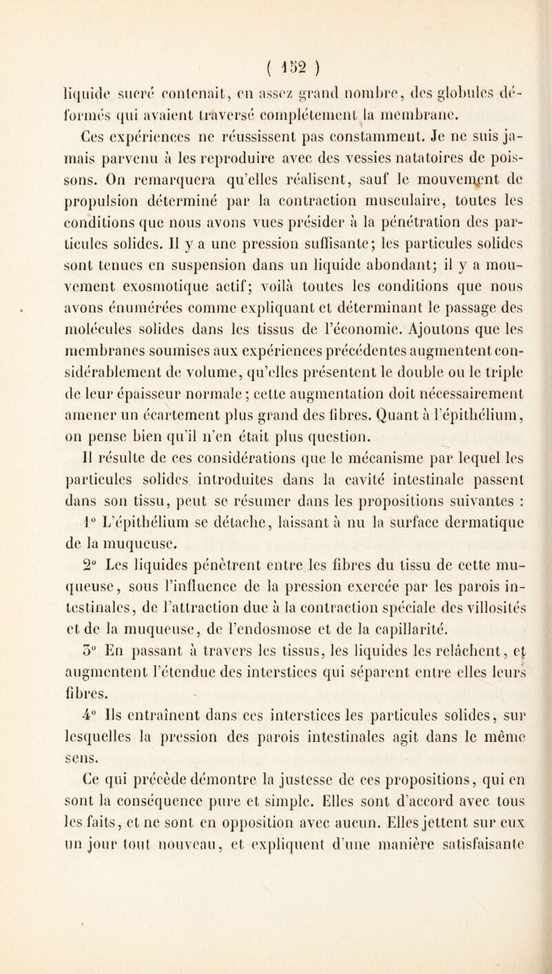 liquide sucré contenait, en assez grand nombre, des globules dé¬ formés qui avaient traversé complètement la membrane. Ces expériences ne réussissent pas constamment. Je ne suis ja¬ mais parvenu à les reproduire avec des vessies natatoires de pois¬ sons. On remarquera qu’elles réalisent, sauf le mouvement de propulsion déterminé par la contraction musculaire, toutes les conditions que nous avons vues présider à la pénétration des par¬ ticules solides. Il y a une pression suffisante; les particules solides sont tenues en suspension dans un liquide abondant; il y a mou¬ vement exosmotique actif; voilà toutes les conditions que nous avons énumérées comme expliquant et déterminant le passage des molécules solides dans les tissus de l’économie. Ajoutons que les membranes soumises aux expériences précédentes augmentent con¬ sidérablement de volume, qu’elles présentent le double ou le triple de leur épaisseur normale ; cette augmentation doit nécessairement amener un écartement plus grand des fibres. Quant à l’épithélium, on pense bien qu’il n’en était plus question. Il résulte de ces considérations que le mécanisme par lequel les particules solides introduites dans la cavité intestinale passent dans son tissu, peut se résumer dans les propositions suivantes : 1° L’épithélium se détache, laissant à nu la surface dermatique de la muqueuse. 2° Les liquides pénètrent entre les fibres du tissu de cette mu¬ queuse, sous l’influence de la pression exercée par les parois in¬ testinales, de l’attraction duc à la contraction spéciale des villosités et de la muqueuse, de l’endosmose et de la capillarité. 5° En passant à travers les tissus, les liquides les relâchent, cf augmentent l’étendue des interstices qui séparent entre elles leurs fibres. 4° Ils entraînent dans ces interstices les particules solides, sur lesquelles la pression des parois intestinales agit dans le même sens. Ce qui précède démontre la justesse de ees propositions, qui en sont la conséquence pure et simple. Elles sont d’accord avec tous les faits, et ne sont en opposition avec aucun. Elles jettent sur eux un jour tout nouveau, et expliquent d’une manière satisfaisante