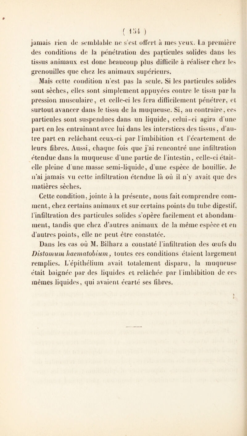 jamais rien de semblable ne s’est offert à mes yeux. La première des conditions de la pénétration des particules solides dans les tissus animaux est donc beaucoup plus difficile à réaliser chez les grenouilles que chez les animaux supérieurs. Mais cette condition n'est pas la seule. Si les particules solides sont sèches, elles sont simplement appuyées contre le tissu par la pression musculaire, et celle-ci les fera difficilement pénétrer, et surtout avancer dans le tissu de la muqueuse. Si, au contraire, ces particules sont suspendues dans un liquide, celui-ci agira d'une part en les entraînant avec lui dans les interstices des tissus, d'an¬ tre part en relâchant ceux-ci par l’imbibition et l'écartement de leurs fibres. Aussi, chaque fois que j’ai rencontré une infiltration étendue dans la muqueuse d’une partie de l’intestin, celle-ci était- elle pleine d’une masse semi-liquide, d'une espèce de bouillie. Je n’ai jamais vu cette infiltration étendue là où il n’y avait que des matières sèches. Cette condition, jointe à la présente, nous fait comprendre com¬ ment, chez certains animaux et sur certains points du tube digestif, l'infiltration des particules solides s'opère facilement et abondam¬ ment, tandis que chez d’autres animaux de la même espèce et en d’autres points, elle ne peut être constatée. Dans les cas où M. Bilharz a constaté l’infiltration des œufs du Distomum haematobium, toutes ces conditions étaient largement remplies. L’épithélium avait totalement disparu, la muqueuse était baignée par des liquides et relâchée par l'imbibition de ces mêmes liquides, qui avaient écarté ses fibres.