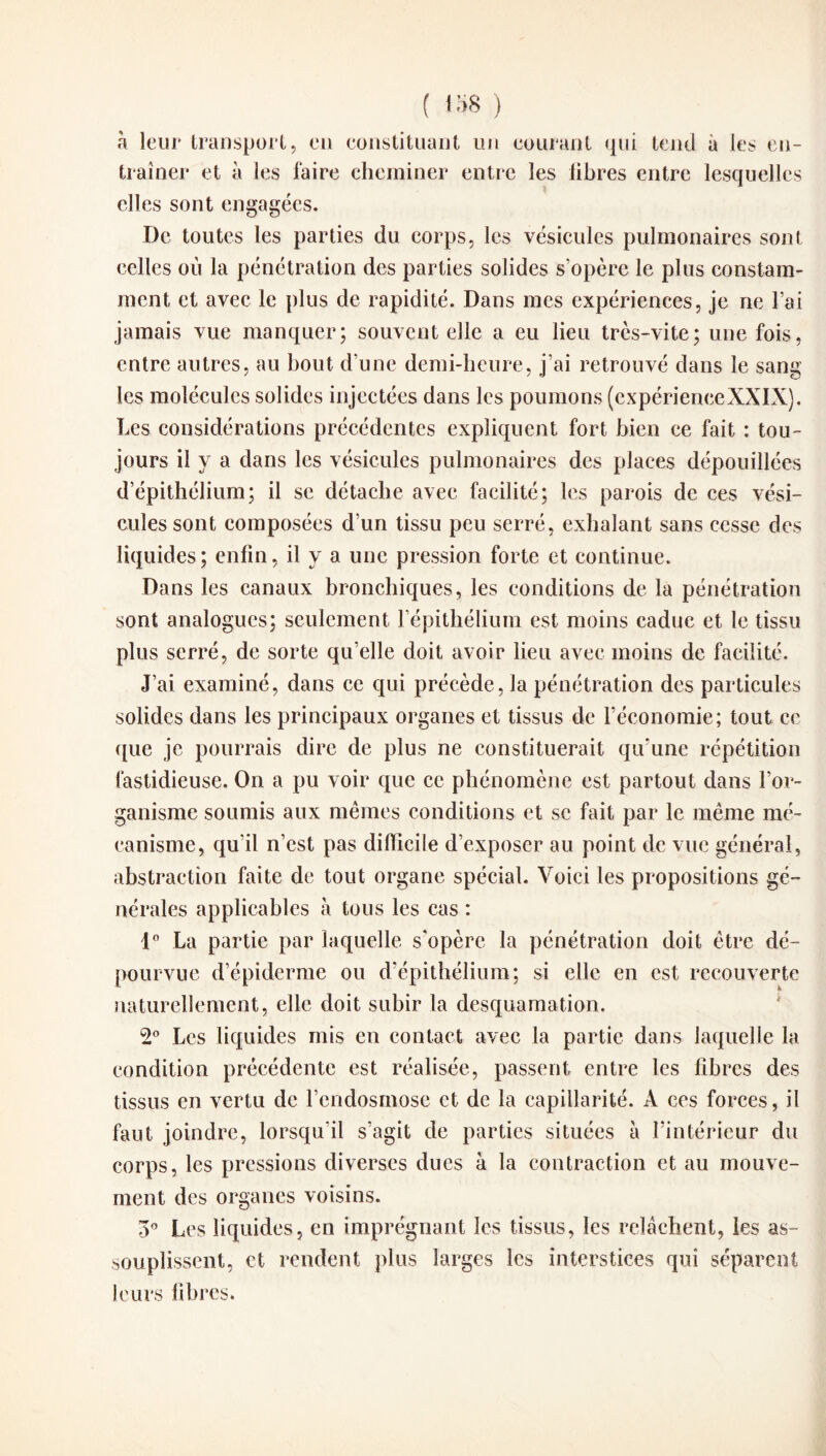 ( iî>8 ) à leur transport, en constituant un courant qui tend à les en¬ traîner et a les faire cheminer entre les libres entre lesquelles elles sont engagées. De toutes les parties du corps, les vésicules pulmonaires sont celles où la pénétration des parties solides s’opère le plus constam¬ ment et avec le plus de rapidité. Dans mes expériences, je ne l’ai jamais vue manquer; souvent elle a eu lieu très-vite; une fois, entre autres, au bout d’une demi-heure, j’ai retrouvé dans le sang les molécules solides injectées dans les poumons (expérienceXXIX). Les considérations précédentes expliquent fort bien ce fait : tou¬ jours il y a dans les vésicules pulmonaires des places dépouillées d’épithélium; il se détache avec facilité; les parois de ces vési¬ cules sont composées d’un tissu peu serré, exhalant sans cesse des liquides; enfin, il y a une pression forte et continue. Dans les canaux bronchiques, les conditions de la pénétration sont analogues; seulement l’épithélium est moins caduc et le tissu plus serré, de sorte qu elle doit avoir lieu avec moins de facilité. J’ai examiné, dans ce qui précède, la pénétration des particules solides dans les principaux organes et tissus de l’économie; tout ce que je pourrais dire de plus ne constituerait qu’une répétition fastidieuse. On a pu voir que ce phénomène est partout dans l’or¬ ganisme soumis aux mêmes conditions et se fait par le même mé¬ canisme, qu’il n’est pas difficile d’exposer au point de vue général, abstraction faite de tout organe spécial. Voici les propositions gé¬ nérales applicables à tous les cas : 1° La partie par laquelle s’opère la pénétration doit être dé¬ pourvue d’épiderme ou d’épithélium; si elle en est recouverte naturellement, elle doit subir la desquamation. 2° Les liquides mis en contact avec la partie dans laquelle la condition précédente est réalisée, passent entre les libres des tissus en vertu de l’endosmose et de la capillarité. A ces forces, il faut joindre, lorsqu’il s’agit de parties situées à l’intérieur du corps, les pressions diverses dues à la contraction et au mouve¬ ment des organes voisins. 3° Les liquides, en imprégnant les tissus, les relâchent, les as¬ souplissent, et rendent plus larges les interstices qui séparent leurs libres.