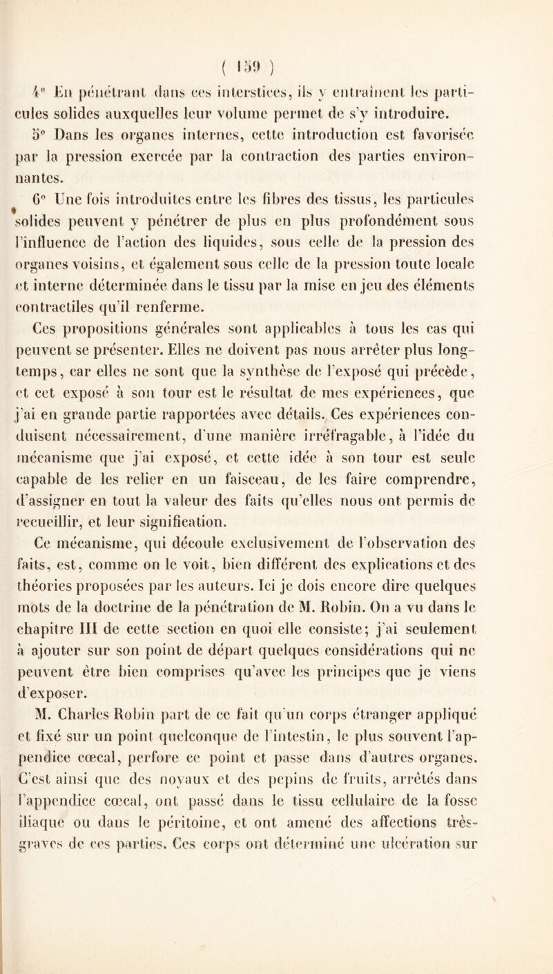 ( 'S!» ) 4° Eu pénétrant dans ces interstices, ils y entraînent les parti¬ cules solides auxquelles leur volume permet de s’y introduire. o° Dans les organes internes, cette introduction est favorisée par la pression exercée par la contraction des parties environ¬ nantes. G0 Une fois introduites entre les fibres des tissus, les particules solides peuvent y pénétrer de plus en plus profondément sous l’influence de Faction des liquides, sous celle de la pression des organes voisins, et également sous celle de la pression toute locale et interne déterminée dans le tissu par la mise enjeu des éléments contractiles qu’il renferme. Ces propositions générales sont applicables à tous les cas qui peuvent se présenter. Elles ne doivent pas nous arrêter plus long¬ temps, car elles ne sont que la synthèse de l’exposé qui précède, et cet exposé à son tour est le résultat de mes expériences, que j’ai en grande partie rapportées avec détails. Ces expériences con¬ duisent nécessairement, d’une manière irréfragable, à l’idée du mécanisme que j’ai exposé, et cette idée à son tour est seule capable de les relier en un faisceau, de les faire comprendre, d’assigner en tout la valeur des faits qu’elles nous ont permis de recueillir, et leur signification. Ce mécanisme, qui découle exclusivement de l’observation des faits, est, comme on le voit, bien différent des explications et des théories proposées par les auteurs. Ici je dois encore dire quelques mots de la doctrine de la pénétration de M. Robin. On a vu dans le chapitre III de cette section en quoi elle consiste; j’ai seulement à ajouter sur son point de départ quelques considérations qui ne peuvent être bien comprises qu’avec les principes que je viens d’exposer. M. Charles Robin part de ce fait qu’un corps étranger appliqué et fixé sur un point quelconque de l’intestin, le plus souvent l’ap¬ pendice eœcal, perfore ce point et passe dans d’autres organes. C’est ainsi que des noyaux et des pépins de fruits, arrêtés dans l’appendice eœcal, ont passé dans le tissu cellulaire de la fosse iliaque ou dans le péritoine, et ont amené des affections très- graves de ces parties. Ces corps ont déterminé une ulcération sur