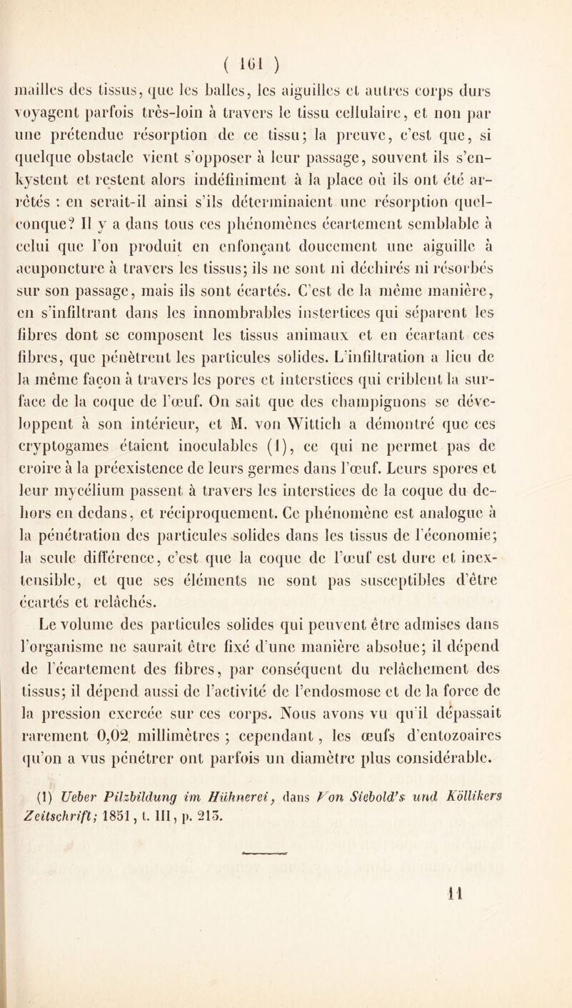 mailles des tissus, que les balles, les aiguilles et autres corps durs voyagent parfois très-loin à travers le tissu cellulaire, et non par une prétendue résorption de ce tissu; la preuve, c’est que, si quelque obstacle vient s’opposer à leur passage, souvent ils s’en¬ kystent et restent alors indéfiniment à la place où ils ont été ar¬ retés : en serait-il ainsi s’ils déterminaient une résorption quel¬ conque? Il y a dans tous ces phénomènes écartement semblable à celui que l’on produit en enfonçant doucement une aiguille à acuponcture à travers les tissus; ils ne sont ni déchirés ni résorbés sur son passage, mais ils sont écartés. C’est de la même manière, en s'infiltrant dans les innombrables instertices qui séparent les fibres dont se composent les tissus animaux et en écartant ces fibres, que pénètrent les particules solides. L’infiltration a lieu de la même façon à travers les pores et interstices qui criblent la sur¬ face de la coque de l’œuf. On sait que des champignons se déve¬ loppent à son intérieur, et M. von Wittich a démontré que ecs cryptogames étaient inoculables (1), ce qui ne permet pas de croire à la préexistence de leurs germes dans l’œuf. Leurs spores et leur mycélium passent à travers les interstices de la coque du de¬ hors en dedans, et réciproquement. Ce phénomène est analogue à la pénétration des particules solides dans les tissus de l’économie; la seule différence , c’est que la coque de l’œuf est dure et inex¬ tensible, et que ses éléments 11e sont pas susceptibles d’être écartés et relâchés. Le volume des particules solides qui peuvent être admises dans l’organisme ne saurait être fixé d’une manière absolue; il. dépend de l’écartement des fibres, par conséquent du relâchement des tissus; il dépend aussi de l’activité de l’endosmose et de la force de la pression exercée sur ces corps. Nous avons vu qu’il dépassait rarement 0,02 millimètres ; cependant, les œufs d’entozoaires qu’on a vus pénétrer ont parfois un diamètre plus considérable. (1) Ueber Pilzbildung im ffühnerei ? dans Von Siebold’s und Kollikers Zeitschrift; 1851, l. III, p. 215. il