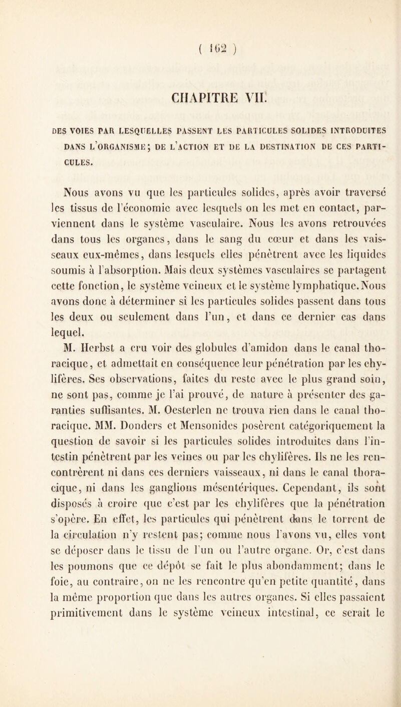 CHAPITRE VII. DES VOIES PAR LESQUELLES PASSENT LES PARTICULES SOLIDES INTRODUITES DANS L’ORGANISME; DE L’ACTION ET DE LA DESTINATION DE CES PARTI¬ CULES. Nous avons vu que les particules solides, après avoir traversé les tissus de réconomie avec lesquels on les met en contact, par¬ viennent dans le système vasculaire. Nous les avons retrouvées dans tous les organes, dans le sang du cœur et dans les vais¬ seaux eux-mèmes, dans lesquels elles pénètrent avec les liquides soumis à l'absorption. Mais deux systèmes vasculaires se partagent cette fonction, le système veineux et le système lymphatique.Nous avons donc à déterminer si les particules solides passent dans tous les deux ou seulement dans l’un, et dans ce dernier cas dans lequel. M. Hcrbst a cru voir des globules d’amidon dans le canal tho¬ racique, et admettait en conséquence leur pénétration par les chy¬ lifères. Ses observations, faites du reste avec le plus grand soin, ne sont pas, comme je l’ai prouvé, de nature à présenter des ga¬ ranties suffisantes. M. Oesterlen ne trouva rien dans le canal tho¬ racique. MM. Donders et Mensonides posèrent catégoriquement la question de savoir si les particules solides introduites dans l’in¬ testin pénètrent par les veines ou par les chylifères. Ils ne les ren¬ contrèrent ni dans ces derniers vaisseaux, ni dans le canal thora¬ cique, ni dans les ganglions mésentériques. Cependant, ils sont disposés à croire que c’est par les chylifères que la pénétration s’opère. En effet, les particules qui pénètrent dans le torrent de la circulation n’y restent pas; comme nous l’avons vu, elles vont se déposer dans le tissu de l'un ou l’autre organe. Or, c’est dans les poumons que ce dépôt se fait le plus abondamment; dans le foie, au contraire, on ne les rencontre qu’en petite quantité, dans la meme proportion que dans les autres organes. Si elles passaient primitivement dans le système veineux intestinal, ce serait le