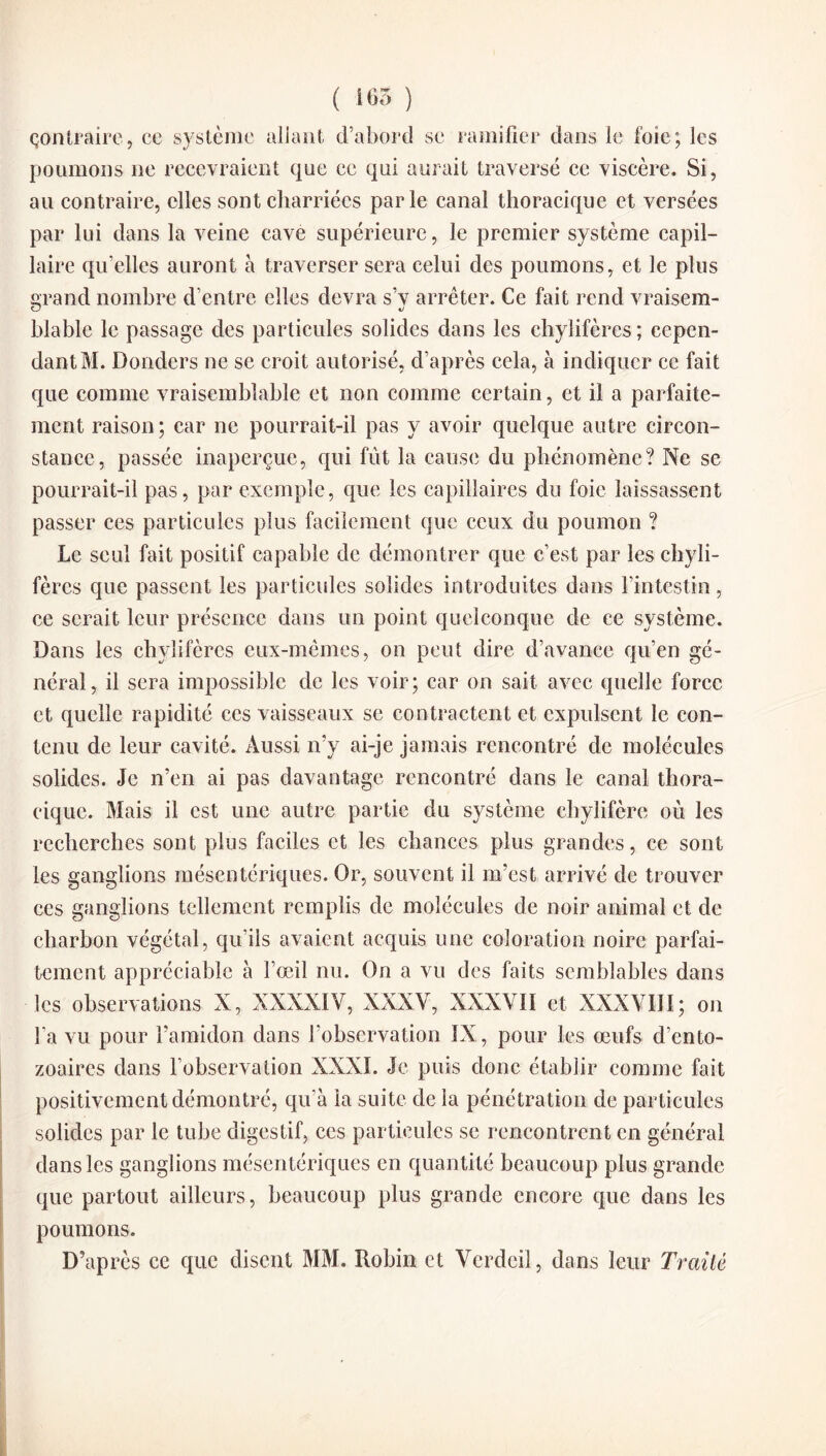 ( 165 ) çontraire, ce système allant d’abord se ramifier dans le foie; les poumons ne recevraient que ce qui aurait traversé ce viscère. Si, au contraire, elles sont charriées parle canal thoracique et versées par lui dans la veine cave supérieure, le premier système capil¬ laire qu’elles auront à traverser sera celui des poumons, et le plus grand, nombre d’entre elles devra s’v arrêter. Ce fait rend vraisem- O %j blable le passage des particules solides dans les chylifères; cepen¬ dant M. Donders ne se croit autorisé, d’après cela, à indiquer ce fait que comme vraisemblable et non comme certain, et il a parfaite¬ ment raison ; car ne pourrait-il pas y avoir quelque autre circon¬ stance, passée inaperçue, qui fût la cause du phénomène? Ne se pourrait-il pas, par exemple, que les capillaires du foie laissassent passer ces particules plus facilement que ceux du poumon ? Le seul fait positif capable de démontrer que c’est par les chyli¬ fères que passent les particules solides introduites dans l’intestin, ce serait leur présence dans un point quelconque de ce système. Dans les chylifères eux-mêmes, on peut dire d’avance qu’en gé¬ néral, il sera impossible de les voir; car on sait avec quelle force et quelle rapidité ces vaisseaux se contractent et expulsent le con¬ tenu de leur cavité. Aussi n’y ai-je jamais rencontré de molécules solides. Je n’en ai pas davantage rencontré dans le canal thora¬ cique. Mais il est une autre partie du système chylifère où les recherches sont plus faciles et les chances plus grandes, ce sont les ganglions mésentériques. Or, souvent il m’est arrivé de trouver ces ganglions tellement remplis de molécules de noir animal et de charbon végétal, qu’ils avaient acquis une coloration noire parfai¬ tement appréciable à l’œil nu. On a vu des faits semblables dans les observations X, XXXXIY, XXXV, XXXVII et XXXVIII; on l a vu pour l’amidon dans l’observation IX, pour les œufs d’ento- zoaires dans l’observation XXXI. Je puis donc établir comme fait positivement démontré, qu’à la suite de la pénétration de particules solides par le tube digestif, ces particules se rencontrent en général dans les ganglions mésentériques en quantité beaucoup plus grande que partout ailleurs, beaucoup plus grande encore que dans les poumons. D’après ce que disent MM. Robin et Verdcil, dans leur Traité