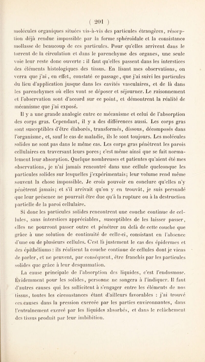 molécules organiques situées vis-à-vis des particules étrangères, résorp¬ tion déjà rendue impossible par la forme sphéroïdale et la consistance mollasse de beaucoup de ces particules. Pour qu’elles arrivent dans le torrent de la circulation et dans le parenchyme des organes, une seule voie leur reste donc ouverte : il faut qu’elles passent dans les interstices des éléments histologiques des tissus. En lisant mes observations, on verra que j’ai, en effet, constaté ce passage, que j’ai suivi les particules du lieu d’application jusque dans les cavités vasculaires, et de là dans les parenchymes où elles vont se déposer et séjourner. Le raisonnement et l’observation sont d’accord sur ce point, et démontrent la réalité de mécanisme que j’ai exposé. Il y a une grande analogie entre ce mécanisme et celui de l’absorption des corps gras. Cependant, il y a des différences aussi. Les corps gras sont susceptibles d’ètre élaborés, transformés, dissous, décomposés dans l’organisme, et, sauf le cas de maladie, ils le sont toujours. Les molécules solides ne sont pas dans le même cas. Les corps gras pénètrent les parois cellulaires en traversant leurs pores ; c’est même ainsi que se fait norma¬ lement leur absorption. Quelque nombreuses et patientes qu’aient été mes observations, je n’ai jamais rencontré dans une cellule quelconque les particules solides sur lesquelles j’expérimentais 5 leur volume rend même souvent la chose impossible. Je crois pouvoir en conclure qu’elles n’y pénètrent jamais; et s’il arrivait qu’on y en trouvât, je suis persuadé que leur présence ne pourrait être due qu’à la rupture ou à la destruction partielle de la paroi cellulaire. Si donc les particules solides rencontrent une couche continue de cel¬ lules, sans interstices appréciables, susceptibles de les laisser passer, elles ne pourront passer outre et pénétrer au delà de cette couche que grâce à une solution de continuité de celle-ci, consistant en l’absence d’une ou de plusieurs cellules. C’est là justement le cas des épidermes et des épithéliums : ils réalisent la couche continue de cellules dont je viens de parler, et ne peuvent, par conséquent, être franchis par les particules solides que grâce à leur desquamation. La cause principale de l’absorption des liquides, c’est l’endosmose. Évidemment pour les solides, personne ne songera à l’indiquer. 11 faut d’autres causes qui les sollicitent à s’engager entre les éléments de nos tissus, toutes les circonstances étant d’ailleurs favorables : j’ai trouvé ces causes dans la pression exercée par les parties environnantes, dans l’entraînement exercé par les liquides absorbés, et dans le relâchement des tissus produit par leur imbibition.