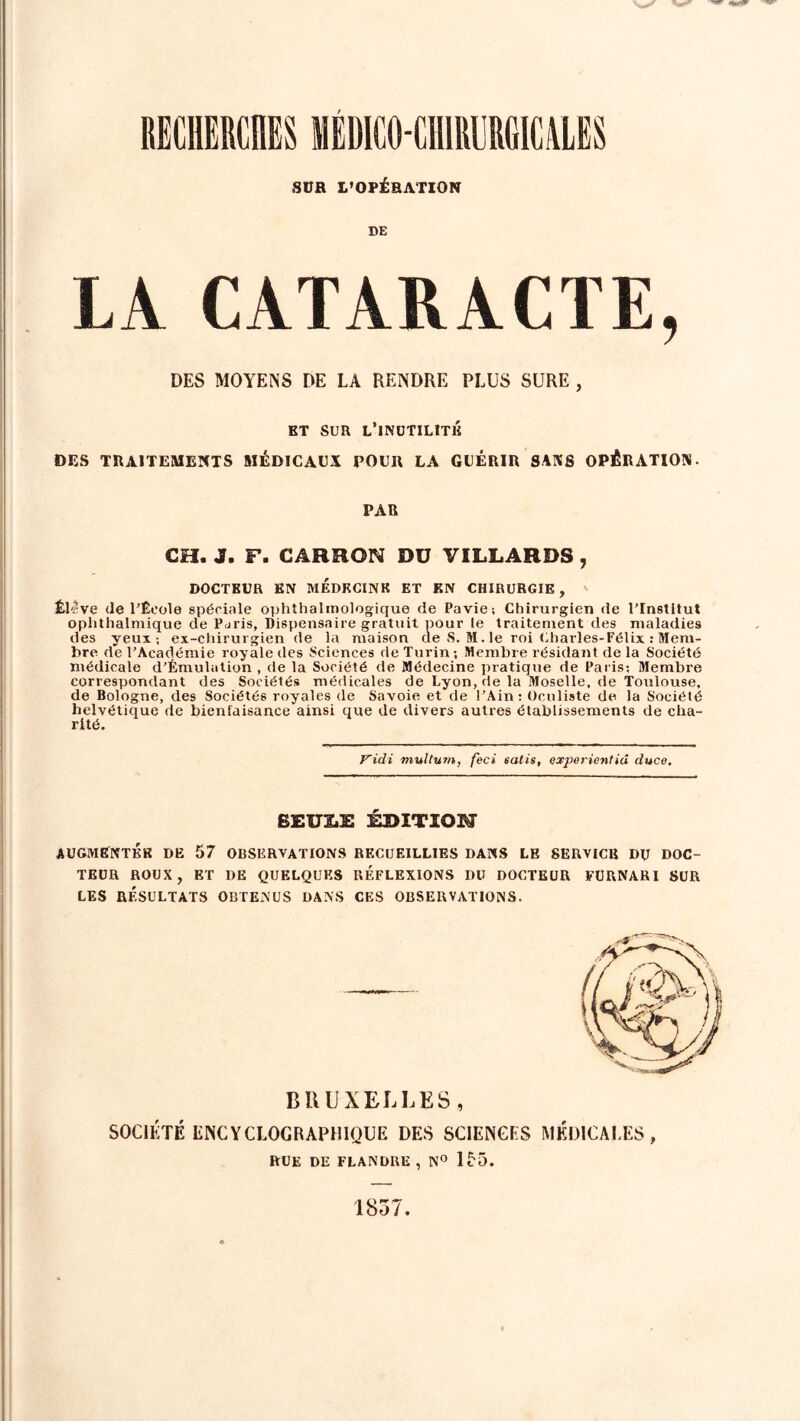 RECHERCHES MÉDICO-CHIRURGICALES SUR L’OPÉRATION DE LA CATARACTE, DES MOYENS DE LA RENDRE PLUS SURE , BT SUR L’INUTILITE DES TRAITEMENTS MÉDICAUX POUR LA GUÉRIR SANS OPÉRATION. PAR CH. J. F. CARRON Dü VILLARDS , DOCTEUR EN MEDECINE ET EN CHIRURGIE , feleve de l'École spéciale o|)hîhalinologique de Pavie; Chirurgien de l'Institut oplithalmique de P<jris, Dispensaire gratuit pour le traitement des maladies des yeux-, ex-chirurgien de la maison de S. M. le roi Charles-Félix : Mem- bre de l’Académie royale îles Sciences de Turin; Membre résidant de la Société médicale d’Émulation , de la Société de Médecine pratique de Paris; Membre correspondant des Sociétés médicales de Lyon, de la Moselle, de Toulouse, de Bologne, des Sociétés royales de Savoie et de l’Ain: Oculiste de la Société helvétique de bienfaisance ainsi que de divers autres établissements de cha- rité. Vidi multum, feci isatis, experientid duce. BEUXE KDITIOM AUGMENTÉE DE 57 OBSERVATIONS RECUEILLIES DANS LE SERVICE DU DOC- TEUR ROUX, ET DE QUELQUES REFLEXIONS DU DOCTEUR FURNARI SUR LES RÉSULTATS OBTENUS DANS CES OBSERVATIONS. BRUXELLES, SOCIÉTÉ ENCYCLOGRAPHIQUE DES SCIENCES MÉDICALES, RUE DE FLANDRE , N° 155. 1857