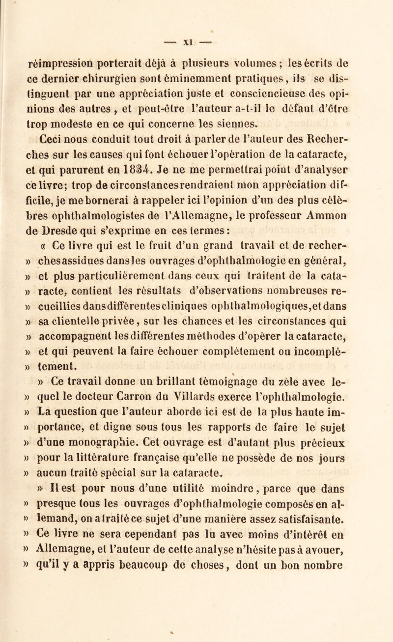 réimpression porterait déjà à plusieurs volumes; les écrits de ce dernier chirurgien sont éminemment pratiques, ils se dis- tinguent par une appréciation juste et consciencieuse des opi- nions des autres , et peut-être l’auteur a-t-il le défaut d’être trop modeste en ce qui concerne les siennes. Ceci nous conduit tout droit à parler de l’auteur des Recher- ches sur les causes qui font échouer l’opération de la cataracte, et qui parurent en 1834. Je ne me permettrai point d’analyser celiyre; trop de circonstances rendraient mon appréciation dif- ficile, je me bornerai à rappeler ici l’opinion d’un des plus célè- bres ophtalmologistes de l’Allemagne, le professeur Ammon de Dresde qui s’exprime en ces termes : c( Ce livre qui est le fruit d’un grand travail et de recher- » chesassidues dansles ouvrages d’ophthalmologie en général, » et plus particulièrement dans ceux qui traitent de la cata- » racle, contient les résultats d’observations nombreuses re- » cueillies dans différentes cliniques ophtalmologiques,etdans » sa clientelle privée, sur les chances et les circonstances qui » accompagnent les différentes méthodes d’opérer la cataracte, )> et qui peuvent la faire échouer complètement ou incomplè- » tement. i » Ce travail donne un brillant témoignage du zèle avec le- » quel le docteur Carron du Villards exerce l’ophthalmologîe. » La question que l’auteur aborde ici est de la plus haute im- » portance, et digne sous tous les rapports de faire le sujet » d’une monographie. Cet ouvrage est d’autant plus précieux » pour la littérature française qu’elle ne possède de nos jours » aucun traité spècial sur la cataracte. » Il est pour nous d’une utilité moindre, parce que dans » presque tous les ouvrages d’ophthaîmologie composés en al- » lemand, on a traité ce sujet d’une manière assez satisfaisante. » Ce livre ne sera cependant pas lu avec moins d’intérêt en » Allemagne, et l’auteur de cette analyse n’hésite pas à avouer, » qu’il y a appris beaucoup de choses, dont un bon nombre