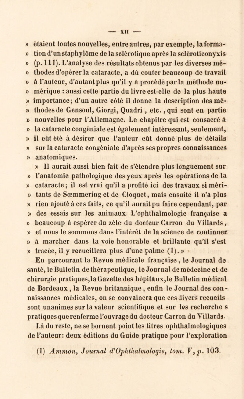 » étaient toutes nouvelles, entre autres, par exemple, la forma- » tion d’un staphylôme de la sclérotique après la scléroticonyxis » (p. 111). L’analyse des résultats obtenus par les diverses mé- » thodes d’opérer la cataracte, a du coûter beaucoup de travail » à l’auteur, d’autant plus qu’il y a procédé par la méthode nu- » mérique : aussi cette partie du livre est-elle de la plus haute » importance; d’un autre côté il donne la description des mè- » thodes de Gensoul, Giorgi, Quadri , etc. ,qui sont en partie » nouvelles pour l’Allemagne. Le chapitre qui est consacré à » la cataracte congèniale est également intéressant, seulement, » il eût été à désirer que l’auteur eût donné plus de détails n sur la cataracte congèniale d’après ses propres connaissances » anatomiques. » Il aurait aussi bien fait de s’étendre plus longuement sur » l’anatomie pathologique des yeux après les opérations de la » cataracte; il est vrai qu’il a profité ici des travaux si mèri- » tants de Sœmmering et de Cloquet, mais ensuite il n’a plus » rien ajouté à ces faits, ce qu’il aurait pu faire cependant, par » des essais sur les animaux. L’ophthalmologie française a » beaucoup à espérer du zèle du docteur Carron du Villards, » et nous le sommons dans l’intérêt de la science de continuer » à marcher dans la voie honorable et brillante qu’il s’est » tracée, il y recueillera plus d’une palme (1). » • En parcourant la Revue médicale française, le Journal de santé, le Bulletin de thérapeutique, le Journal de médecine et de chirurgie pratiques,la Gazette des hôpitaux,le Bulletin médical de Bordeaux , la Revue britannique , enfin le Journal des con- naissances médicales, on se convaincra que ces divers recueils sont unanimes sur la valeur scientifique et sur les recherche s pratiquesquerenfermel’ouvragedu docteur Carron du Villards. Là du reste, ne se bornent point les titres ophthalmologiques de l’auteur: deux éditions du Guide pratique pour l’exploration (1) Ammon, Journal d’Ophthalmologic, tom. V,p. 103.