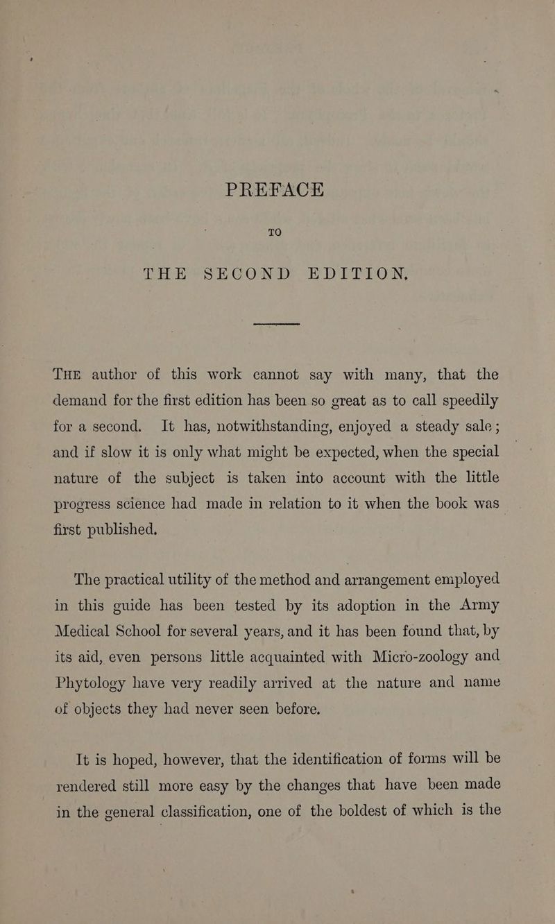 TO THE SECOND PD ITLON, THE author of this work cannot say with many, that the demand for the first edition has been so great as to call speedily for a second. It has, notwithstanding, enjoyed a steady sale ; and if slow it is only what might be expected, when the special nature of the subject is taken into account with the little progress science had made in relation to it when the book was first published, The practical utility of the method and arrangement employed in this guide has been tested by its adoption in the Army Medical School for several years, and it has been found that, by its aid, even persons little acquainted with Micro-zoology and Phytology have very readily arrived at the nature and name of objects they had never seen before. It is hoped, however, that the identification of forms will be rendered still more easy by the changes that have been made in the general classification, one of the boldest of which is the