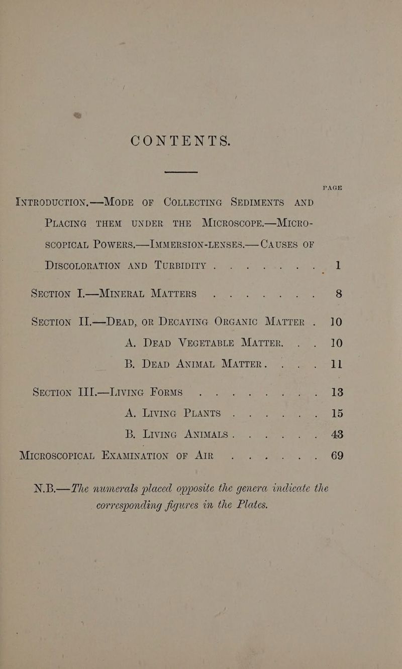 CONTENTS. PAGE INTRODUCTION.—MODE OF COLLECTING SEDIMENTS AND PLACING THEM UNDER THE MIcCROSCOPE.—MICRO- SCOPICAL POWERS.—IMMERSION-LENSES.— CAUSES OF PTOOLORA TION ANDO LURBIDITV) 2) occ grew es hoe i OMCTION Treas MINERATEVLATTERS | A> Soc wo ame 8 SecTIoN II,—DEAD, oR DECAYING ORGANIC MatTreR . 10 Ae DEAD VEGETABLE MATTER, - ~~. 106 Pe Dean ANIMALOMATTER. 92 (7. =i) Si PrOmeL tl. haVING. BORMS: fn cucu ale. teehee 18 Apes IVI RANT OR 9c 2.'. wet ere wee set eee AVI Niet FUN IMA Tecaas coh te Ort eS MICROSCOPICAL EXAMINATION OF AIR . .:°. ..... 69 N.B.— The numerals placed opposite the genera indicate the corresponding figures in the Plates.