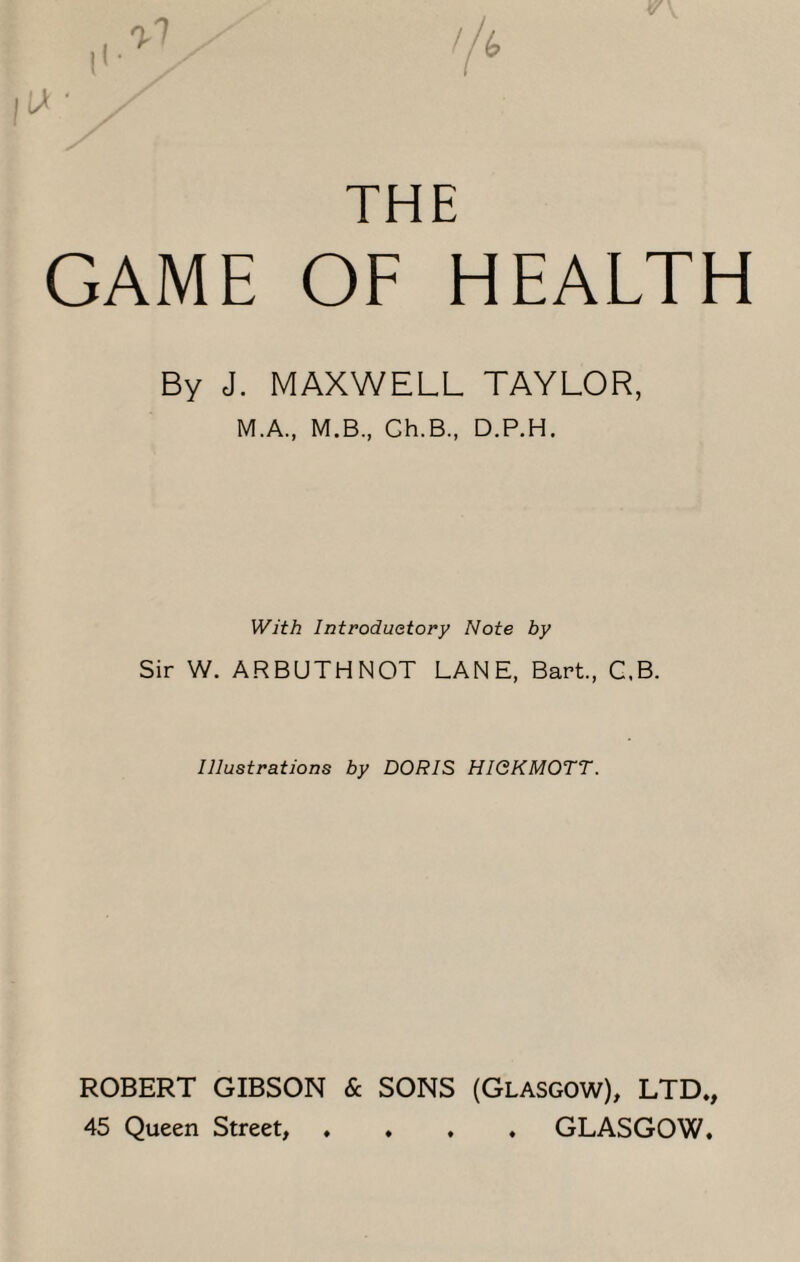 THE GAME OF HEALTH By J. MAXWELL TAYLOR, M.A., M.B., Ch.B, D.P.H. With Introductory Note by Sir W. ARBUTHNOT LANE, Bart., C.B. Illustrations by DORIS HIQKMOTT. ROBERT GIBSON & SONS (Glasgow), LTD., 45 Queen Street, .... GLASGOW.